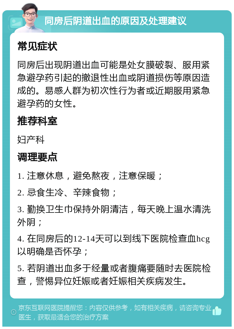 同房后阴道出血的原因及处理建议 常见症状 同房后出现阴道出血可能是处女膜破裂、服用紧急避孕药引起的撤退性出血或阴道损伤等原因造成的。易感人群为初次性行为者或近期服用紧急避孕药的女性。 推荐科室 妇产科 调理要点 1. 注意休息，避免熬夜，注意保暖； 2. 忌食生冷、辛辣食物； 3. 勤换卫生巾保持外阴清洁，每天晚上温水清洗外阴； 4. 在同房后的12-14天可以到线下医院检查血hcg以明确是否怀孕； 5. 若阴道出血多于经量或者腹痛要随时去医院检查，警惕异位妊娠或者妊娠相关疾病发生。