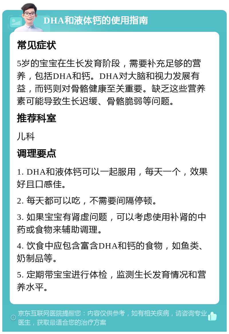 DHA和液体钙的使用指南 常见症状 5岁的宝宝在生长发育阶段，需要补充足够的营养，包括DHA和钙。DHA对大脑和视力发展有益，而钙则对骨骼健康至关重要。缺乏这些营养素可能导致生长迟缓、骨骼脆弱等问题。 推荐科室 儿科 调理要点 1. DHA和液体钙可以一起服用，每天一个，效果好且口感佳。 2. 每天都可以吃，不需要间隔停顿。 3. 如果宝宝有肾虚问题，可以考虑使用补肾的中药或食物来辅助调理。 4. 饮食中应包含富含DHA和钙的食物，如鱼类、奶制品等。 5. 定期带宝宝进行体检，监测生长发育情况和营养水平。