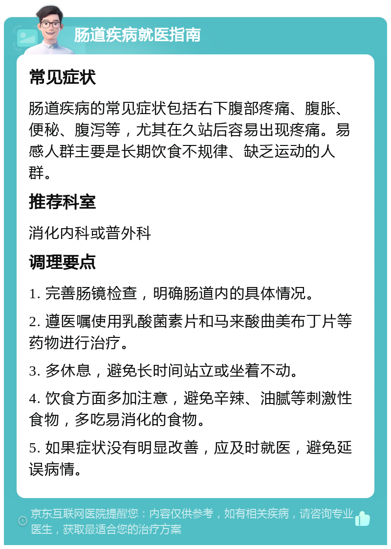 肠道疾病就医指南 常见症状 肠道疾病的常见症状包括右下腹部疼痛、腹胀、便秘、腹泻等，尤其在久站后容易出现疼痛。易感人群主要是长期饮食不规律、缺乏运动的人群。 推荐科室 消化内科或普外科 调理要点 1. 完善肠镜检查，明确肠道内的具体情况。 2. 遵医嘱使用乳酸菌素片和马来酸曲美布丁片等药物进行治疗。 3. 多休息，避免长时间站立或坐着不动。 4. 饮食方面多加注意，避免辛辣、油腻等刺激性食物，多吃易消化的食物。 5. 如果症状没有明显改善，应及时就医，避免延误病情。