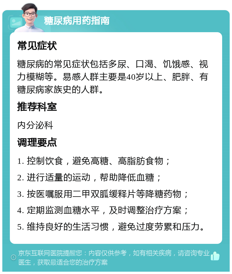 糖尿病用药指南 常见症状 糖尿病的常见症状包括多尿、口渴、饥饿感、视力模糊等。易感人群主要是40岁以上、肥胖、有糖尿病家族史的人群。 推荐科室 内分泌科 调理要点 1. 控制饮食，避免高糖、高脂肪食物； 2. 进行适量的运动，帮助降低血糖； 3. 按医嘱服用二甲双胍缓释片等降糖药物； 4. 定期监测血糖水平，及时调整治疗方案； 5. 维持良好的生活习惯，避免过度劳累和压力。