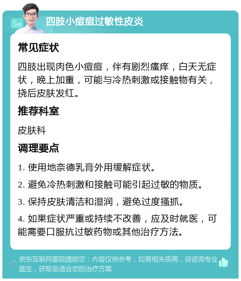 四肢小痘痘过敏性皮炎 常见症状 四肢出现肉色小痘痘，伴有剧烈瘙痒，白天无症状，晚上加重，可能与冷热刺激或接触物有关，挠后皮肤发红。 推荐科室 皮肤科 调理要点 1. 使用地奈德乳膏外用缓解症状。 2. 避免冷热刺激和接触可能引起过敏的物质。 3. 保持皮肤清洁和湿润，避免过度搔抓。 4. 如果症状严重或持续不改善，应及时就医，可能需要口服抗过敏药物或其他治疗方法。