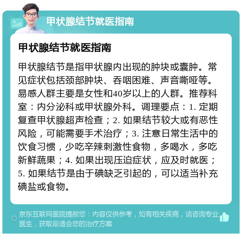 甲状腺结节就医指南 甲状腺结节就医指南 甲状腺结节是指甲状腺内出现的肿块或囊肿。常见症状包括颈部肿块、吞咽困难、声音嘶哑等。易感人群主要是女性和40岁以上的人群。推荐科室：内分泌科或甲状腺外科。调理要点：1. 定期复查甲状腺超声检查；2. 如果结节较大或有恶性风险，可能需要手术治疗；3. 注意日常生活中的饮食习惯，少吃辛辣刺激性食物，多喝水，多吃新鲜蔬果；4. 如果出现压迫症状，应及时就医；5. 如果结节是由于碘缺乏引起的，可以适当补充碘盐或食物。