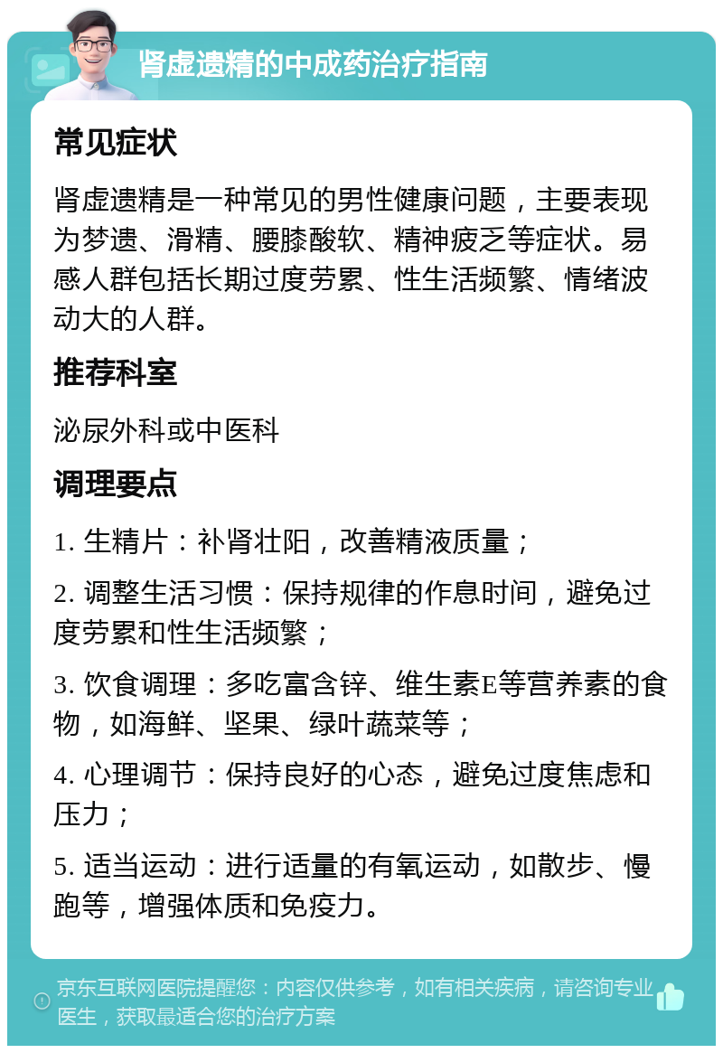 肾虚遗精的中成药治疗指南 常见症状 肾虚遗精是一种常见的男性健康问题，主要表现为梦遗、滑精、腰膝酸软、精神疲乏等症状。易感人群包括长期过度劳累、性生活频繁、情绪波动大的人群。 推荐科室 泌尿外科或中医科 调理要点 1. 生精片：补肾壮阳，改善精液质量； 2. 调整生活习惯：保持规律的作息时间，避免过度劳累和性生活频繁； 3. 饮食调理：多吃富含锌、维生素E等营养素的食物，如海鲜、坚果、绿叶蔬菜等； 4. 心理调节：保持良好的心态，避免过度焦虑和压力； 5. 适当运动：进行适量的有氧运动，如散步、慢跑等，增强体质和免疫力。