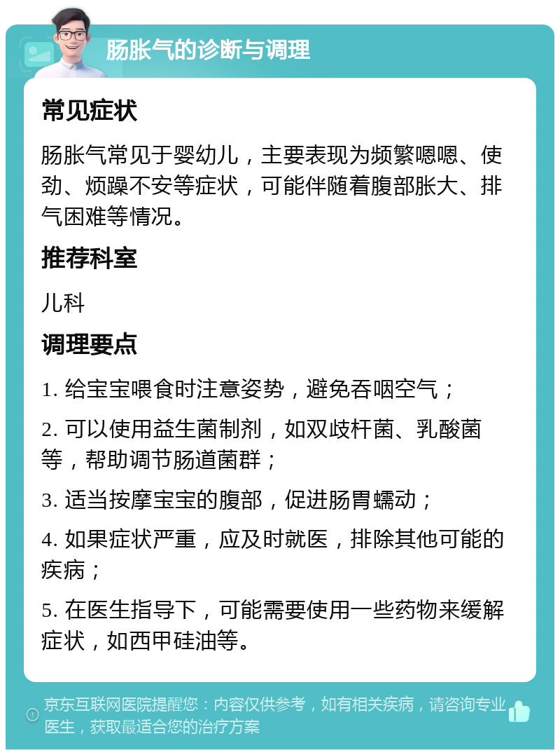 肠胀气的诊断与调理 常见症状 肠胀气常见于婴幼儿，主要表现为频繁嗯嗯、使劲、烦躁不安等症状，可能伴随着腹部胀大、排气困难等情况。 推荐科室 儿科 调理要点 1. 给宝宝喂食时注意姿势，避免吞咽空气； 2. 可以使用益生菌制剂，如双歧杆菌、乳酸菌等，帮助调节肠道菌群； 3. 适当按摩宝宝的腹部，促进肠胃蠕动； 4. 如果症状严重，应及时就医，排除其他可能的疾病； 5. 在医生指导下，可能需要使用一些药物来缓解症状，如西甲硅油等。