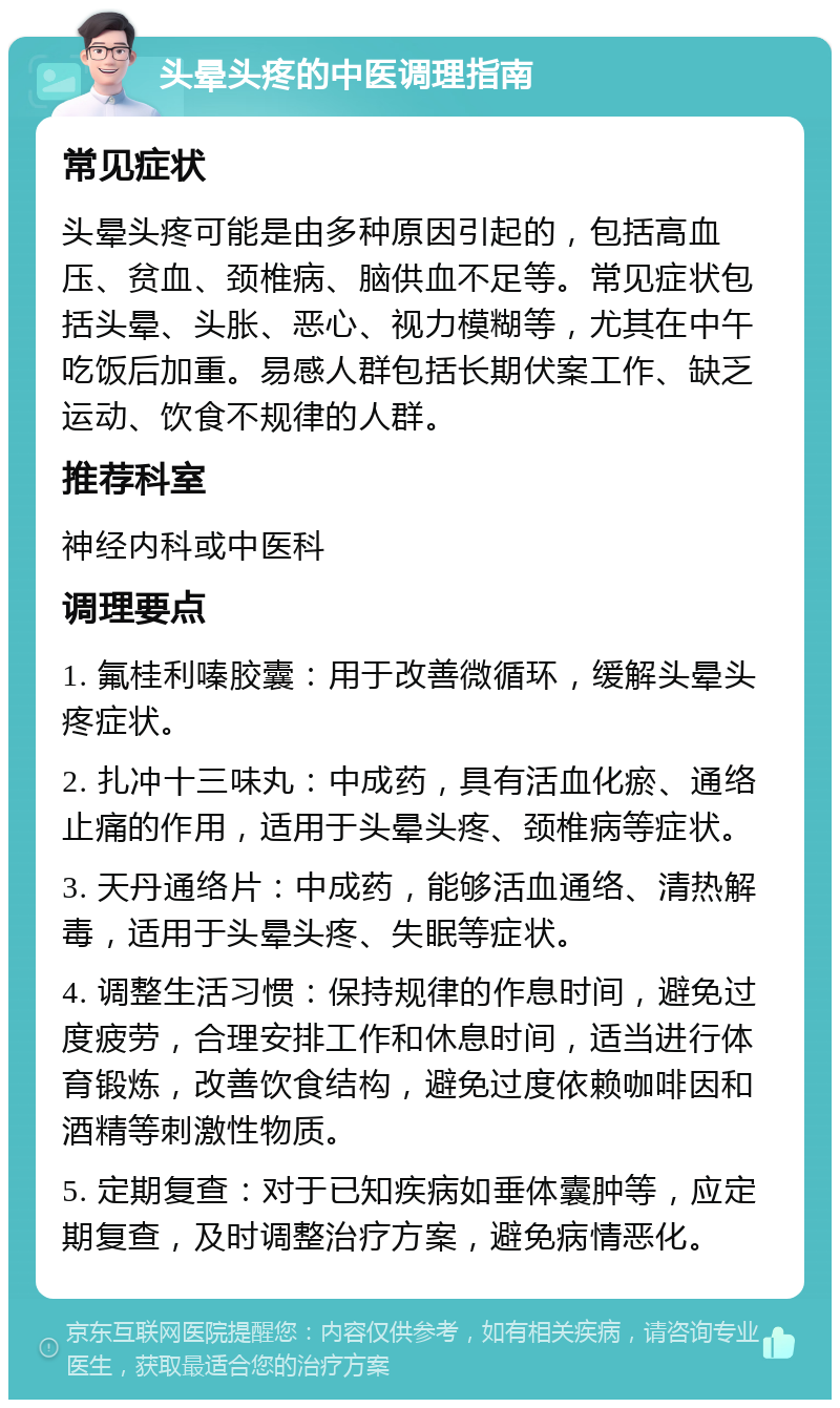 头晕头疼的中医调理指南 常见症状 头晕头疼可能是由多种原因引起的，包括高血压、贫血、颈椎病、脑供血不足等。常见症状包括头晕、头胀、恶心、视力模糊等，尤其在中午吃饭后加重。易感人群包括长期伏案工作、缺乏运动、饮食不规律的人群。 推荐科室 神经内科或中医科 调理要点 1. 氟桂利嗪胶囊：用于改善微循环，缓解头晕头疼症状。 2. 扎冲十三味丸：中成药，具有活血化瘀、通络止痛的作用，适用于头晕头疼、颈椎病等症状。 3. 天丹通络片：中成药，能够活血通络、清热解毒，适用于头晕头疼、失眠等症状。 4. 调整生活习惯：保持规律的作息时间，避免过度疲劳，合理安排工作和休息时间，适当进行体育锻炼，改善饮食结构，避免过度依赖咖啡因和酒精等刺激性物质。 5. 定期复查：对于已知疾病如垂体囊肿等，应定期复查，及时调整治疗方案，避免病情恶化。