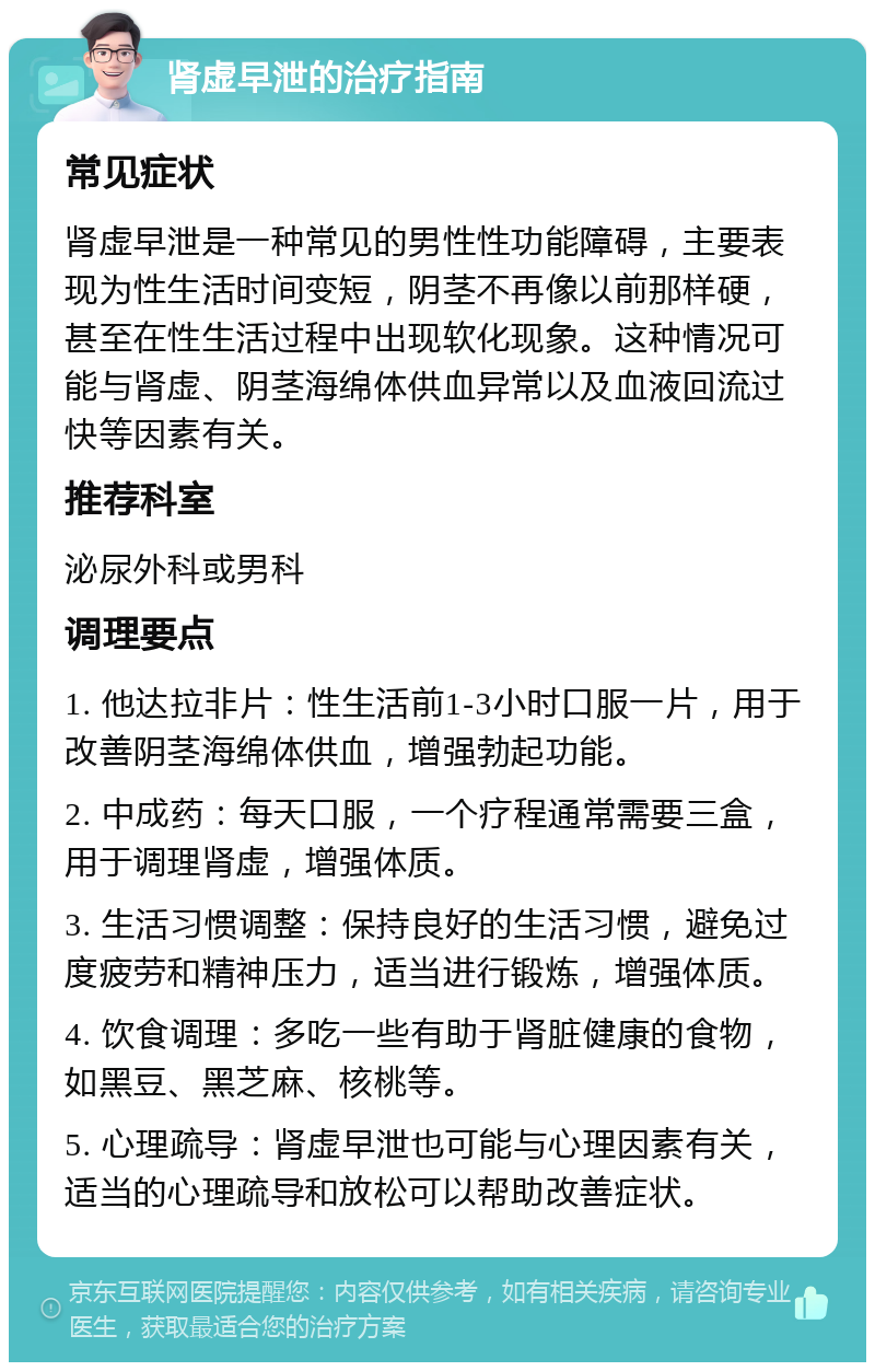 肾虚早泄的治疗指南 常见症状 肾虚早泄是一种常见的男性性功能障碍，主要表现为性生活时间变短，阴茎不再像以前那样硬，甚至在性生活过程中出现软化现象。这种情况可能与肾虚、阴茎海绵体供血异常以及血液回流过快等因素有关。 推荐科室 泌尿外科或男科 调理要点 1. 他达拉非片：性生活前1-3小时口服一片，用于改善阴茎海绵体供血，增强勃起功能。 2. 中成药：每天口服，一个疗程通常需要三盒，用于调理肾虚，增强体质。 3. 生活习惯调整：保持良好的生活习惯，避免过度疲劳和精神压力，适当进行锻炼，增强体质。 4. 饮食调理：多吃一些有助于肾脏健康的食物，如黑豆、黑芝麻、核桃等。 5. 心理疏导：肾虚早泄也可能与心理因素有关，适当的心理疏导和放松可以帮助改善症状。