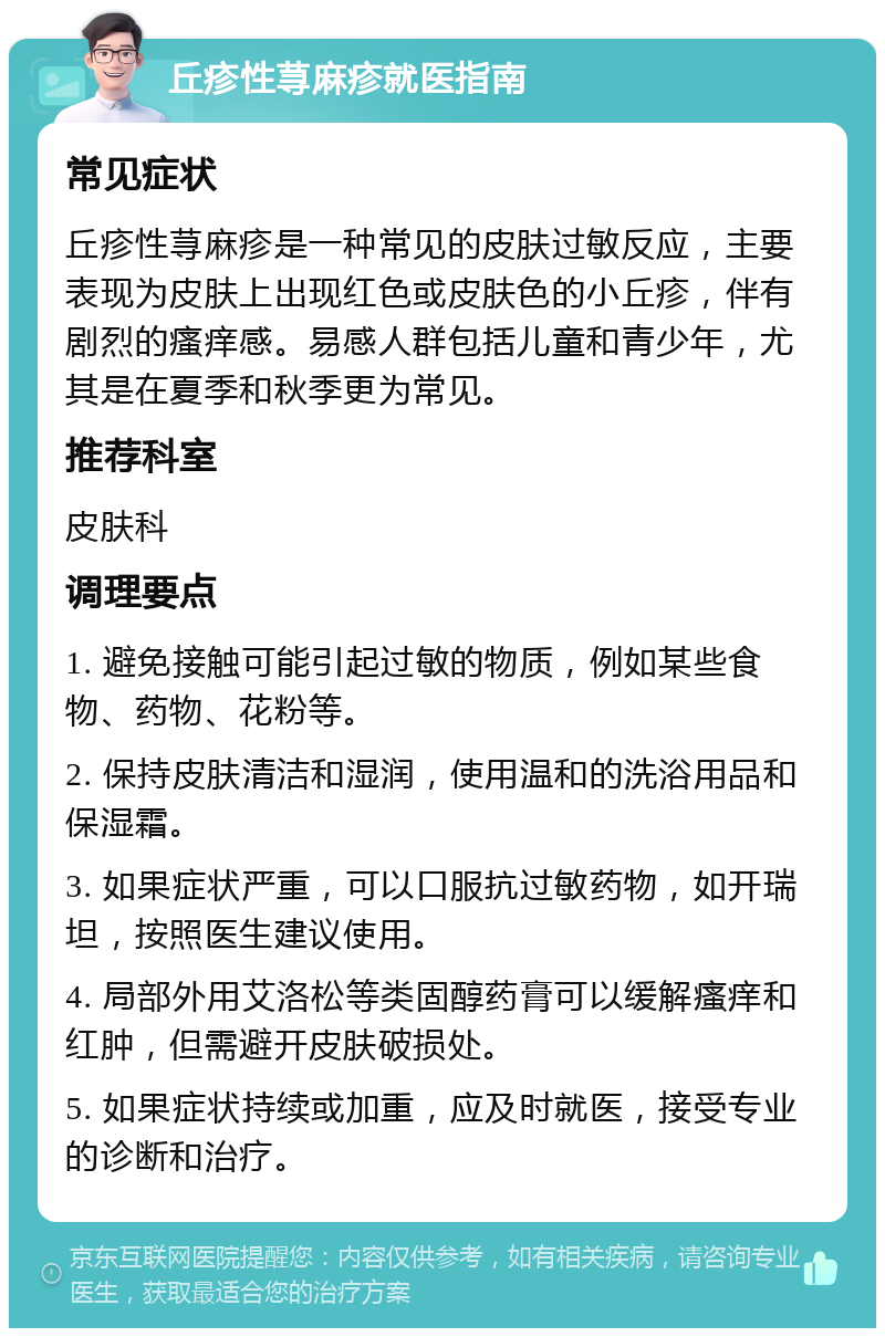 丘疹性荨麻疹就医指南 常见症状 丘疹性荨麻疹是一种常见的皮肤过敏反应，主要表现为皮肤上出现红色或皮肤色的小丘疹，伴有剧烈的瘙痒感。易感人群包括儿童和青少年，尤其是在夏季和秋季更为常见。 推荐科室 皮肤科 调理要点 1. 避免接触可能引起过敏的物质，例如某些食物、药物、花粉等。 2. 保持皮肤清洁和湿润，使用温和的洗浴用品和保湿霜。 3. 如果症状严重，可以口服抗过敏药物，如开瑞坦，按照医生建议使用。 4. 局部外用艾洛松等类固醇药膏可以缓解瘙痒和红肿，但需避开皮肤破损处。 5. 如果症状持续或加重，应及时就医，接受专业的诊断和治疗。