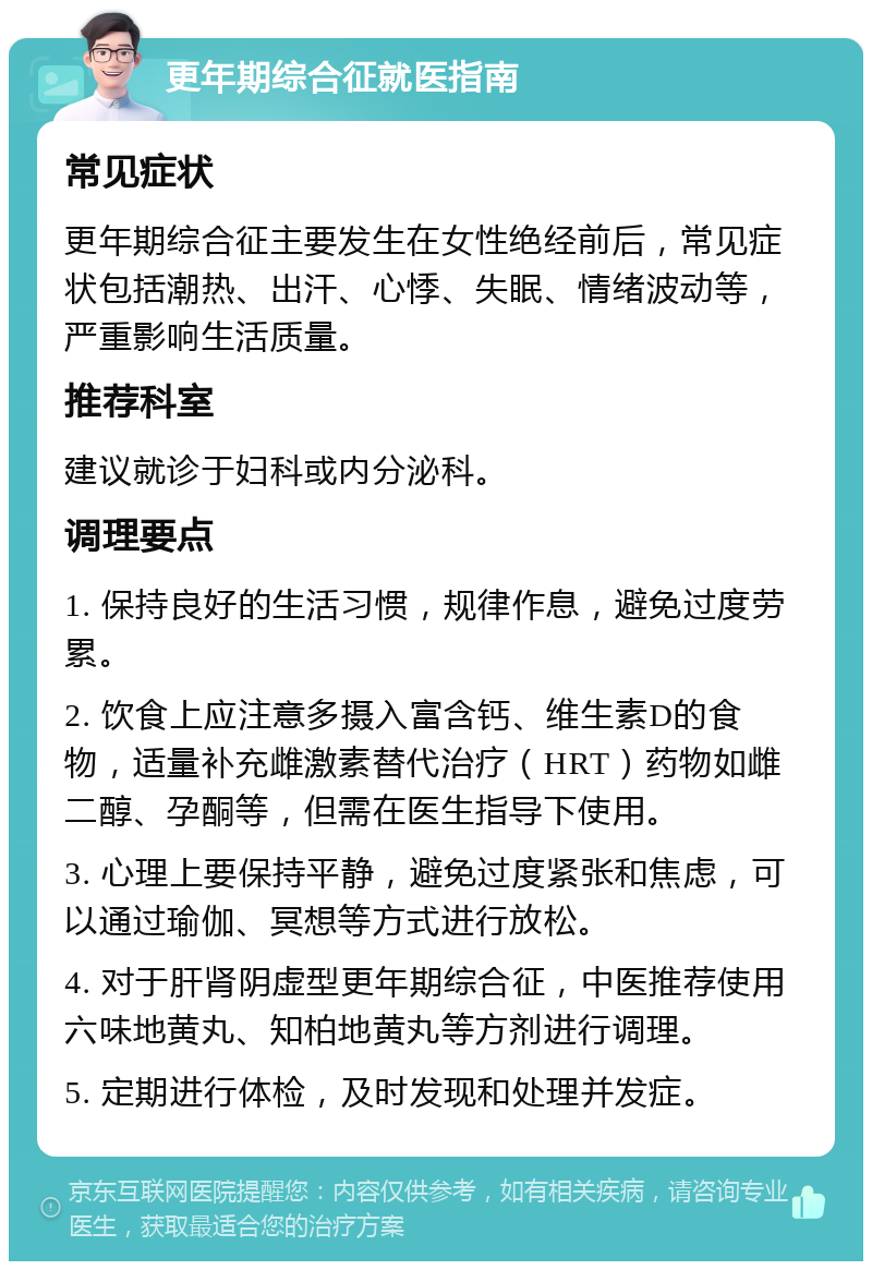 更年期综合征就医指南 常见症状 更年期综合征主要发生在女性绝经前后，常见症状包括潮热、出汗、心悸、失眠、情绪波动等，严重影响生活质量。 推荐科室 建议就诊于妇科或内分泌科。 调理要点 1. 保持良好的生活习惯，规律作息，避免过度劳累。 2. 饮食上应注意多摄入富含钙、维生素D的食物，适量补充雌激素替代治疗（HRT）药物如雌二醇、孕酮等，但需在医生指导下使用。 3. 心理上要保持平静，避免过度紧张和焦虑，可以通过瑜伽、冥想等方式进行放松。 4. 对于肝肾阴虚型更年期综合征，中医推荐使用六味地黄丸、知柏地黄丸等方剂进行调理。 5. 定期进行体检，及时发现和处理并发症。