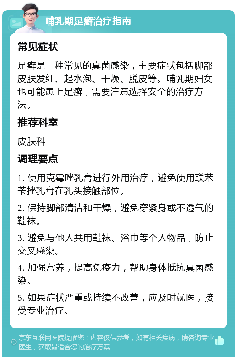 哺乳期足癣治疗指南 常见症状 足癣是一种常见的真菌感染，主要症状包括脚部皮肤发红、起水泡、干燥、脱皮等。哺乳期妇女也可能患上足癣，需要注意选择安全的治疗方法。 推荐科室 皮肤科 调理要点 1. 使用克霉唑乳膏进行外用治疗，避免使用联苯苄挫乳膏在乳头接触部位。 2. 保持脚部清洁和干燥，避免穿紧身或不透气的鞋袜。 3. 避免与他人共用鞋袜、浴巾等个人物品，防止交叉感染。 4. 加强营养，提高免疫力，帮助身体抵抗真菌感染。 5. 如果症状严重或持续不改善，应及时就医，接受专业治疗。