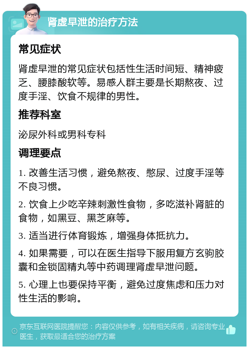 肾虚早泄的治疗方法 常见症状 肾虚早泄的常见症状包括性生活时间短、精神疲乏、腰膝酸软等。易感人群主要是长期熬夜、过度手淫、饮食不规律的男性。 推荐科室 泌尿外科或男科专科 调理要点 1. 改善生活习惯，避免熬夜、憋尿、过度手淫等不良习惯。 2. 饮食上少吃辛辣刺激性食物，多吃滋补肾脏的食物，如黑豆、黑芝麻等。 3. 适当进行体育锻炼，增强身体抵抗力。 4. 如果需要，可以在医生指导下服用复方玄驹胶囊和金锁固精丸等中药调理肾虚早泄问题。 5. 心理上也要保持平衡，避免过度焦虑和压力对性生活的影响。