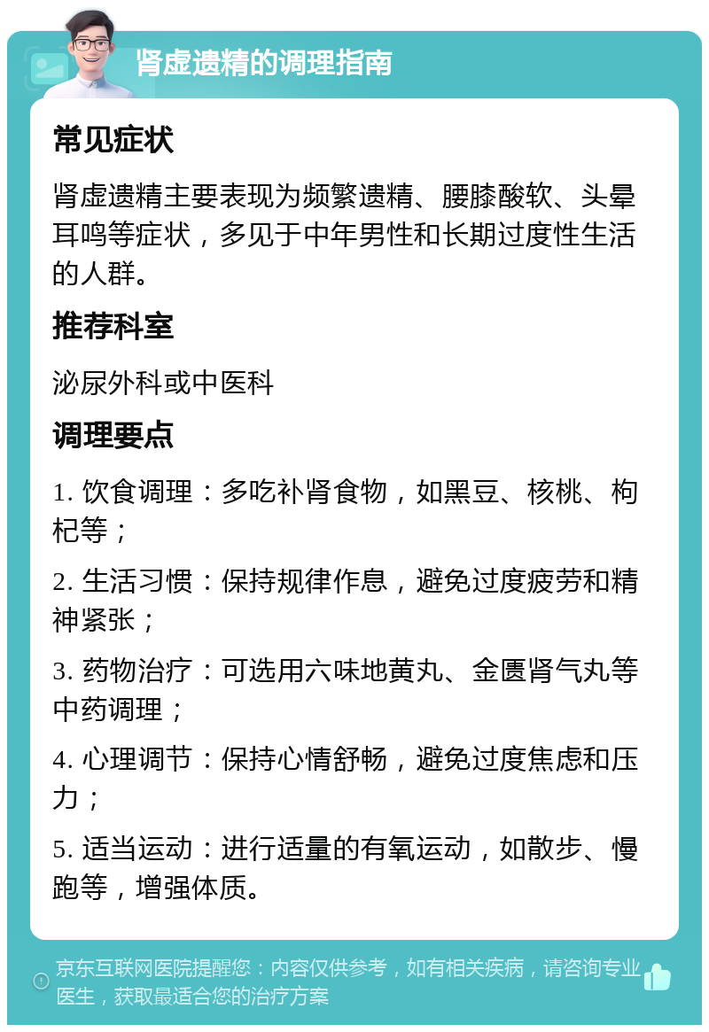 肾虚遗精的调理指南 常见症状 肾虚遗精主要表现为频繁遗精、腰膝酸软、头晕耳鸣等症状，多见于中年男性和长期过度性生活的人群。 推荐科室 泌尿外科或中医科 调理要点 1. 饮食调理：多吃补肾食物，如黑豆、核桃、枸杞等； 2. 生活习惯：保持规律作息，避免过度疲劳和精神紧张； 3. 药物治疗：可选用六味地黄丸、金匮肾气丸等中药调理； 4. 心理调节：保持心情舒畅，避免过度焦虑和压力； 5. 适当运动：进行适量的有氧运动，如散步、慢跑等，增强体质。