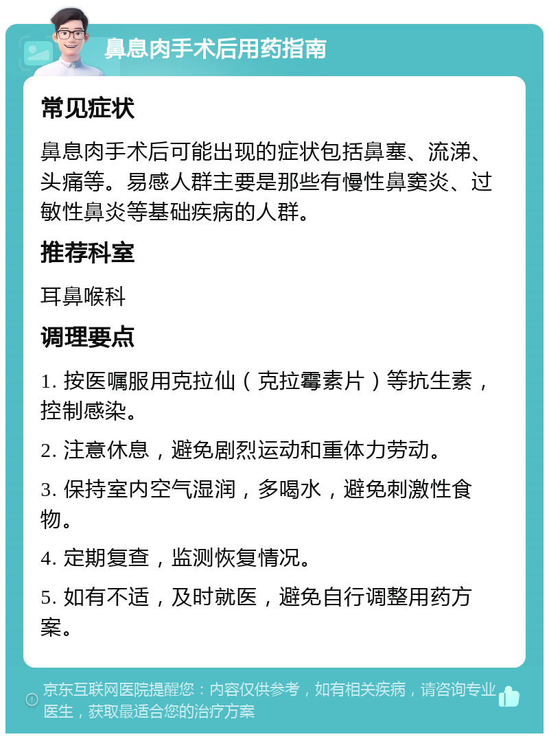 鼻息肉手术后用药指南 常见症状 鼻息肉手术后可能出现的症状包括鼻塞、流涕、头痛等。易感人群主要是那些有慢性鼻窦炎、过敏性鼻炎等基础疾病的人群。 推荐科室 耳鼻喉科 调理要点 1. 按医嘱服用克拉仙（克拉霉素片）等抗生素，控制感染。 2. 注意休息，避免剧烈运动和重体力劳动。 3. 保持室内空气湿润，多喝水，避免刺激性食物。 4. 定期复查，监测恢复情况。 5. 如有不适，及时就医，避免自行调整用药方案。