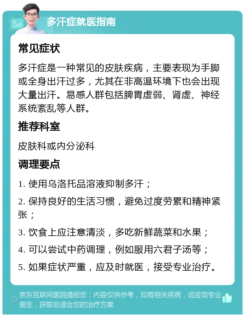 多汗症就医指南 常见症状 多汗症是一种常见的皮肤疾病，主要表现为手脚或全身出汗过多，尤其在非高温环境下也会出现大量出汗。易感人群包括脾胃虚弱、肾虚、神经系统紊乱等人群。 推荐科室 皮肤科或内分泌科 调理要点 1. 使用乌洛托品溶液抑制多汗； 2. 保持良好的生活习惯，避免过度劳累和精神紧张； 3. 饮食上应注意清淡，多吃新鲜蔬菜和水果； 4. 可以尝试中药调理，例如服用六君子汤等； 5. 如果症状严重，应及时就医，接受专业治疗。