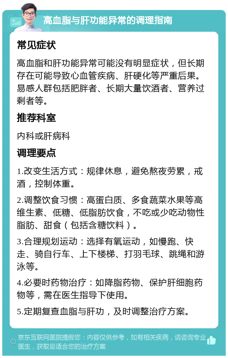 高血脂与肝功能异常的调理指南 常见症状 高血脂和肝功能异常可能没有明显症状，但长期存在可能导致心血管疾病、肝硬化等严重后果。易感人群包括肥胖者、长期大量饮酒者、营养过剩者等。 推荐科室 内科或肝病科 调理要点 1.改变生活方式：规律休息，避免熬夜劳累，戒酒，控制体重。 2.调整饮食习惯：高蛋白质、多食蔬菜水果等高维生素、低糖、低脂肪饮食，不吃或少吃动物性脂肪、甜食（包括含糖饮料）。 3.合理规划运动：选择有氧运动，如慢跑、快走、骑自行车、上下楼梯、打羽毛球、跳绳和游泳等。 4.必要时药物治疗：如降脂药物、保护肝细胞药物等，需在医生指导下使用。 5.定期复查血脂与肝功，及时调整治疗方案。