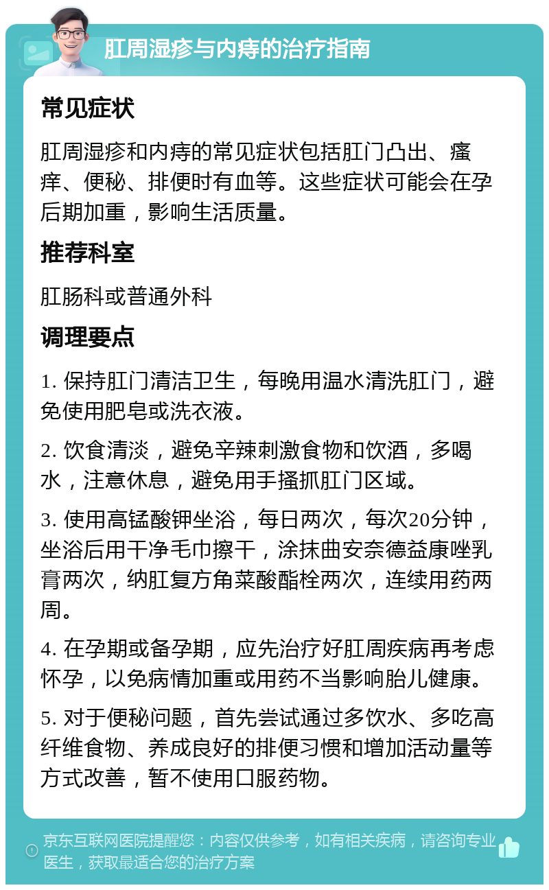 肛周湿疹与内痔的治疗指南 常见症状 肛周湿疹和内痔的常见症状包括肛门凸出、瘙痒、便秘、排便时有血等。这些症状可能会在孕后期加重，影响生活质量。 推荐科室 肛肠科或普通外科 调理要点 1. 保持肛门清洁卫生，每晚用温水清洗肛门，避免使用肥皂或洗衣液。 2. 饮食清淡，避免辛辣刺激食物和饮酒，多喝水，注意休息，避免用手搔抓肛门区域。 3. 使用高锰酸钾坐浴，每日两次，每次20分钟，坐浴后用干净毛巾擦干，涂抹曲安奈德益康唑乳膏两次，纳肛复方角菜酸酯栓两次，连续用药两周。 4. 在孕期或备孕期，应先治疗好肛周疾病再考虑怀孕，以免病情加重或用药不当影响胎儿健康。 5. 对于便秘问题，首先尝试通过多饮水、多吃高纤维食物、养成良好的排便习惯和增加活动量等方式改善，暂不使用口服药物。