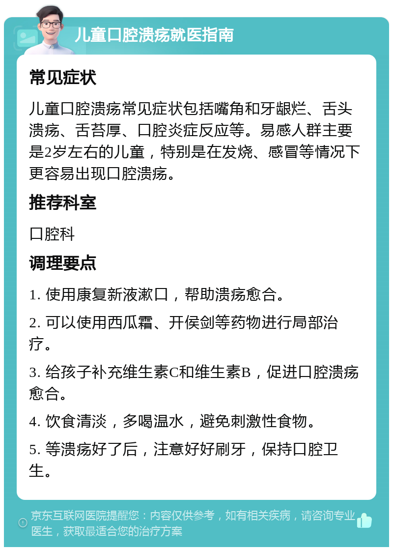 儿童口腔溃疡就医指南 常见症状 儿童口腔溃疡常见症状包括嘴角和牙龈烂、舌头溃疡、舌苔厚、口腔炎症反应等。易感人群主要是2岁左右的儿童，特别是在发烧、感冒等情况下更容易出现口腔溃疡。 推荐科室 口腔科 调理要点 1. 使用康复新液漱口，帮助溃疡愈合。 2. 可以使用西瓜霜、开侯剑等药物进行局部治疗。 3. 给孩子补充维生素C和维生素B，促进口腔溃疡愈合。 4. 饮食清淡，多喝温水，避免刺激性食物。 5. 等溃疡好了后，注意好好刷牙，保持口腔卫生。