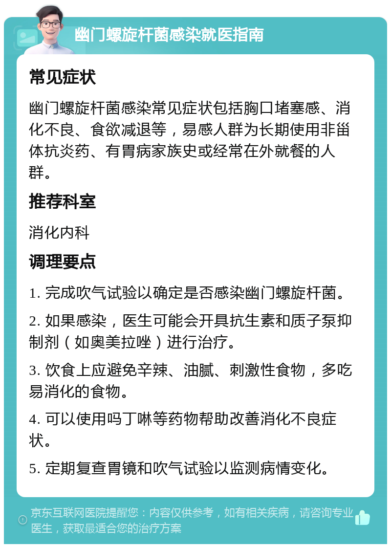 幽门螺旋杆菌感染就医指南 常见症状 幽门螺旋杆菌感染常见症状包括胸口堵塞感、消化不良、食欲减退等，易感人群为长期使用非甾体抗炎药、有胃病家族史或经常在外就餐的人群。 推荐科室 消化内科 调理要点 1. 完成吹气试验以确定是否感染幽门螺旋杆菌。 2. 如果感染，医生可能会开具抗生素和质子泵抑制剂（如奥美拉唑）进行治疗。 3. 饮食上应避免辛辣、油腻、刺激性食物，多吃易消化的食物。 4. 可以使用吗丁啉等药物帮助改善消化不良症状。 5. 定期复查胃镜和吹气试验以监测病情变化。