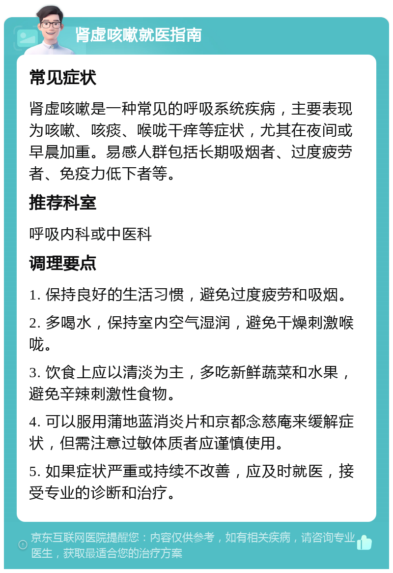 肾虚咳嗽就医指南 常见症状 肾虚咳嗽是一种常见的呼吸系统疾病，主要表现为咳嗽、咳痰、喉咙干痒等症状，尤其在夜间或早晨加重。易感人群包括长期吸烟者、过度疲劳者、免疫力低下者等。 推荐科室 呼吸内科或中医科 调理要点 1. 保持良好的生活习惯，避免过度疲劳和吸烟。 2. 多喝水，保持室内空气湿润，避免干燥刺激喉咙。 3. 饮食上应以清淡为主，多吃新鲜蔬菜和水果，避免辛辣刺激性食物。 4. 可以服用蒲地蓝消炎片和京都念慈庵来缓解症状，但需注意过敏体质者应谨慎使用。 5. 如果症状严重或持续不改善，应及时就医，接受专业的诊断和治疗。