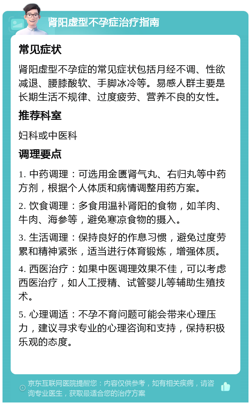 肾阳虚型不孕症治疗指南 常见症状 肾阳虚型不孕症的常见症状包括月经不调、性欲减退、腰膝酸软、手脚冰冷等。易感人群主要是长期生活不规律、过度疲劳、营养不良的女性。 推荐科室 妇科或中医科 调理要点 1. 中药调理：可选用金匮肾气丸、右归丸等中药方剂，根据个人体质和病情调整用药方案。 2. 饮食调理：多食用温补肾阳的食物，如羊肉、牛肉、海参等，避免寒凉食物的摄入。 3. 生活调理：保持良好的作息习惯，避免过度劳累和精神紧张，适当进行体育锻炼，增强体质。 4. 西医治疗：如果中医调理效果不佳，可以考虑西医治疗，如人工授精、试管婴儿等辅助生殖技术。 5. 心理调适：不孕不育问题可能会带来心理压力，建议寻求专业的心理咨询和支持，保持积极乐观的态度。