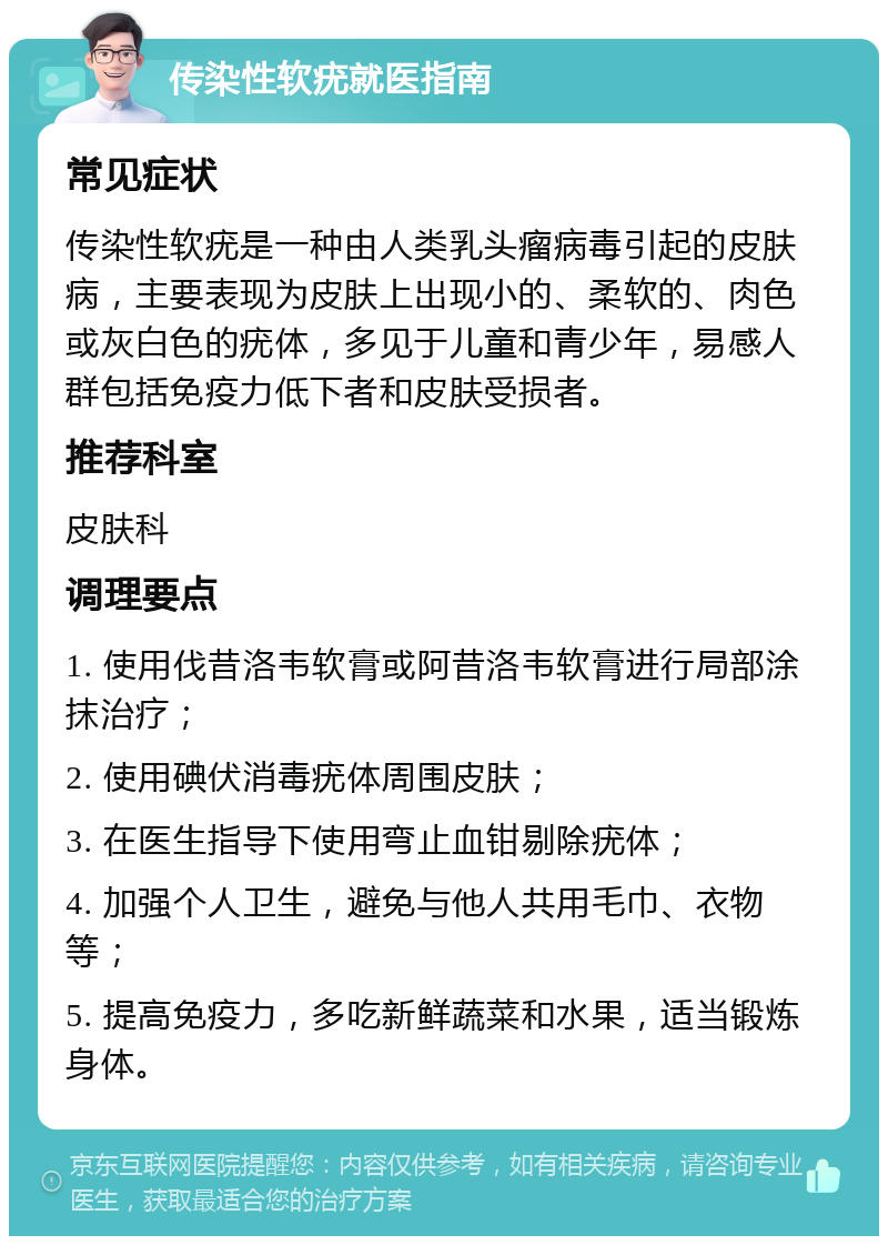 传染性软疣就医指南 常见症状 传染性软疣是一种由人类乳头瘤病毒引起的皮肤病，主要表现为皮肤上出现小的、柔软的、肉色或灰白色的疣体，多见于儿童和青少年，易感人群包括免疫力低下者和皮肤受损者。 推荐科室 皮肤科 调理要点 1. 使用伐昔洛韦软膏或阿昔洛韦软膏进行局部涂抹治疗； 2. 使用碘伏消毒疣体周围皮肤； 3. 在医生指导下使用弯止血钳剔除疣体； 4. 加强个人卫生，避免与他人共用毛巾、衣物等； 5. 提高免疫力，多吃新鲜蔬菜和水果，适当锻炼身体。