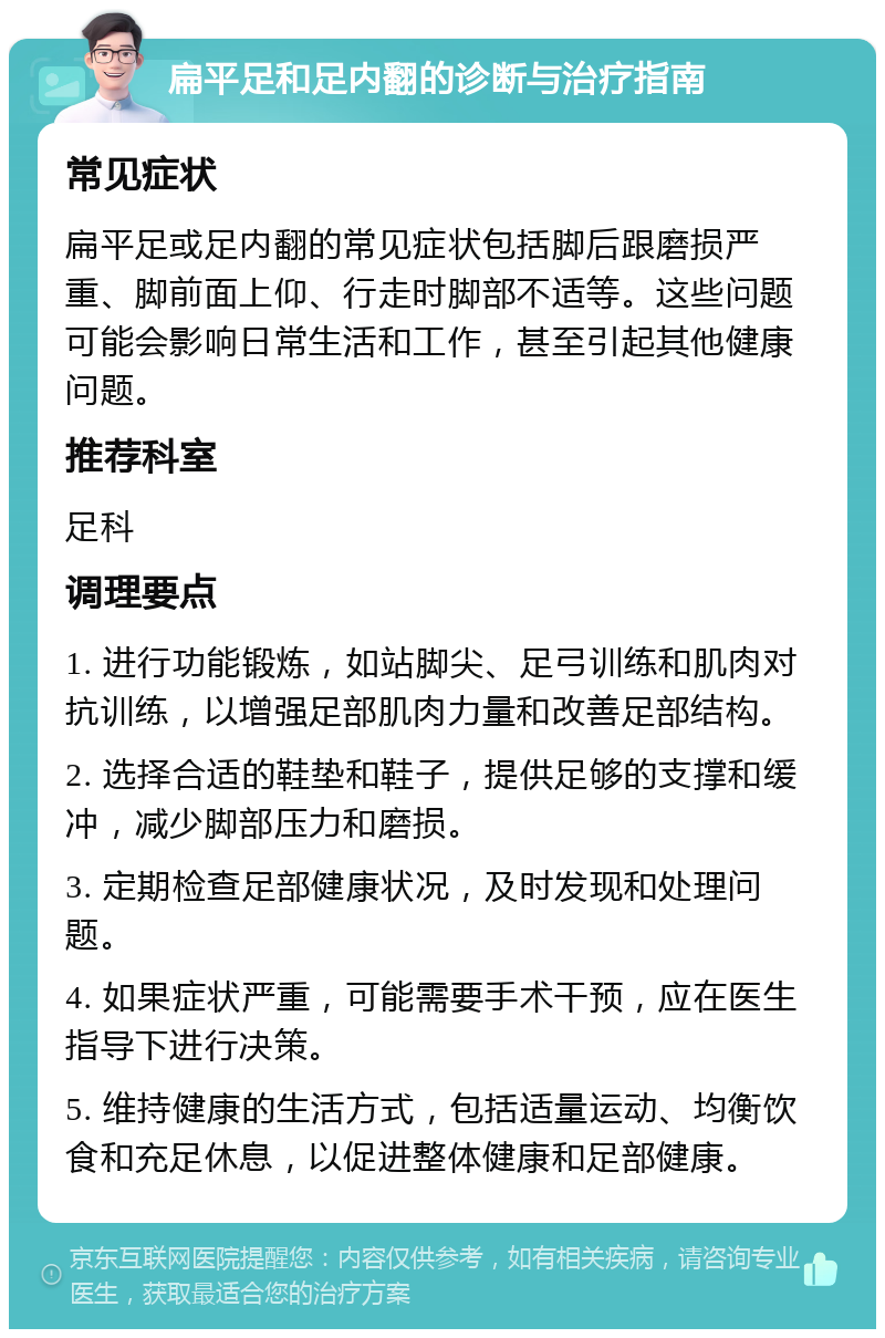 扁平足和足内翻的诊断与治疗指南 常见症状 扁平足或足内翻的常见症状包括脚后跟磨损严重、脚前面上仰、行走时脚部不适等。这些问题可能会影响日常生活和工作，甚至引起其他健康问题。 推荐科室 足科 调理要点 1. 进行功能锻炼，如站脚尖、足弓训练和肌肉对抗训练，以增强足部肌肉力量和改善足部结构。 2. 选择合适的鞋垫和鞋子，提供足够的支撑和缓冲，减少脚部压力和磨损。 3. 定期检查足部健康状况，及时发现和处理问题。 4. 如果症状严重，可能需要手术干预，应在医生指导下进行决策。 5. 维持健康的生活方式，包括适量运动、均衡饮食和充足休息，以促进整体健康和足部健康。