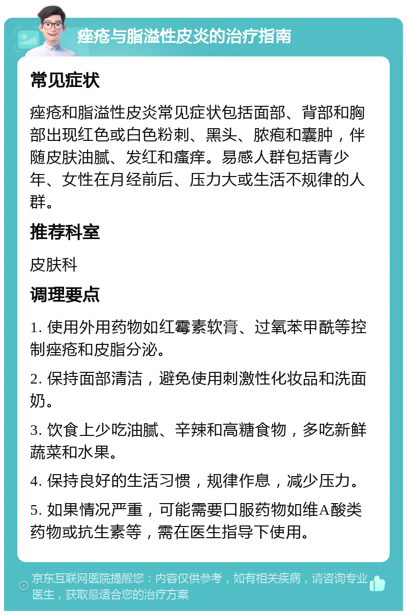 痤疮与脂溢性皮炎的治疗指南 常见症状 痤疮和脂溢性皮炎常见症状包括面部、背部和胸部出现红色或白色粉刺、黑头、脓疱和囊肿，伴随皮肤油腻、发红和瘙痒。易感人群包括青少年、女性在月经前后、压力大或生活不规律的人群。 推荐科室 皮肤科 调理要点 1. 使用外用药物如红霉素软膏、过氧苯甲酰等控制痤疮和皮脂分泌。 2. 保持面部清洁，避免使用刺激性化妆品和洗面奶。 3. 饮食上少吃油腻、辛辣和高糖食物，多吃新鲜蔬菜和水果。 4. 保持良好的生活习惯，规律作息，减少压力。 5. 如果情况严重，可能需要口服药物如维A酸类药物或抗生素等，需在医生指导下使用。