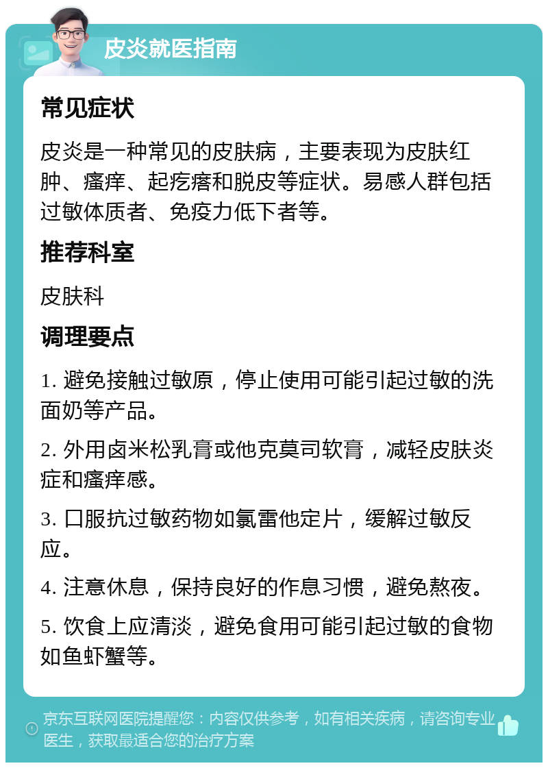 皮炎就医指南 常见症状 皮炎是一种常见的皮肤病，主要表现为皮肤红肿、瘙痒、起疙瘩和脱皮等症状。易感人群包括过敏体质者、免疫力低下者等。 推荐科室 皮肤科 调理要点 1. 避免接触过敏原，停止使用可能引起过敏的洗面奶等产品。 2. 外用卤米松乳膏或他克莫司软膏，减轻皮肤炎症和瘙痒感。 3. 口服抗过敏药物如氯雷他定片，缓解过敏反应。 4. 注意休息，保持良好的作息习惯，避免熬夜。 5. 饮食上应清淡，避免食用可能引起过敏的食物如鱼虾蟹等。