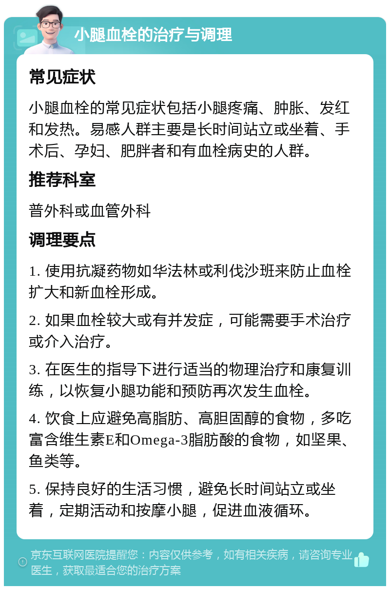 小腿血栓的治疗与调理 常见症状 小腿血栓的常见症状包括小腿疼痛、肿胀、发红和发热。易感人群主要是长时间站立或坐着、手术后、孕妇、肥胖者和有血栓病史的人群。 推荐科室 普外科或血管外科 调理要点 1. 使用抗凝药物如华法林或利伐沙班来防止血栓扩大和新血栓形成。 2. 如果血栓较大或有并发症，可能需要手术治疗或介入治疗。 3. 在医生的指导下进行适当的物理治疗和康复训练，以恢复小腿功能和预防再次发生血栓。 4. 饮食上应避免高脂肪、高胆固醇的食物，多吃富含维生素E和Omega-3脂肪酸的食物，如坚果、鱼类等。 5. 保持良好的生活习惯，避免长时间站立或坐着，定期活动和按摩小腿，促进血液循环。