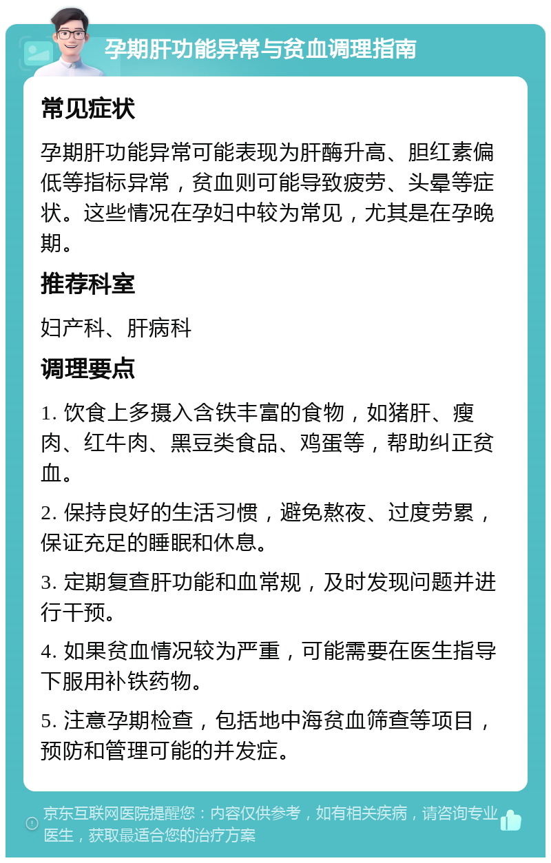 孕期肝功能异常与贫血调理指南 常见症状 孕期肝功能异常可能表现为肝酶升高、胆红素偏低等指标异常，贫血则可能导致疲劳、头晕等症状。这些情况在孕妇中较为常见，尤其是在孕晚期。 推荐科室 妇产科、肝病科 调理要点 1. 饮食上多摄入含铁丰富的食物，如猪肝、瘦肉、红牛肉、黑豆类食品、鸡蛋等，帮助纠正贫血。 2. 保持良好的生活习惯，避免熬夜、过度劳累，保证充足的睡眠和休息。 3. 定期复查肝功能和血常规，及时发现问题并进行干预。 4. 如果贫血情况较为严重，可能需要在医生指导下服用补铁药物。 5. 注意孕期检查，包括地中海贫血筛查等项目，预防和管理可能的并发症。