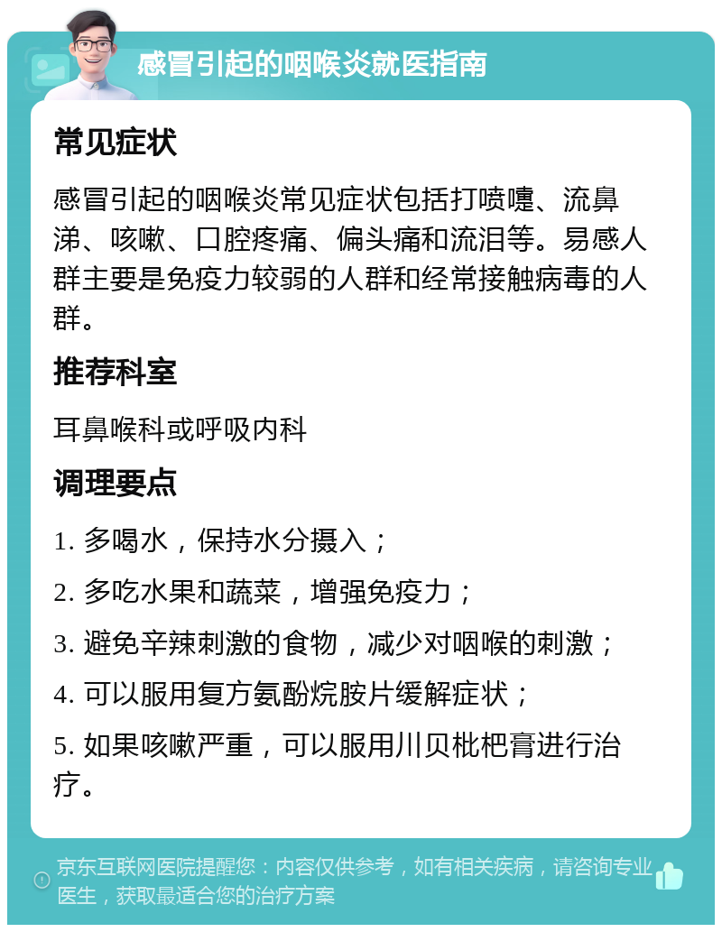 感冒引起的咽喉炎就医指南 常见症状 感冒引起的咽喉炎常见症状包括打喷嚏、流鼻涕、咳嗽、口腔疼痛、偏头痛和流泪等。易感人群主要是免疫力较弱的人群和经常接触病毒的人群。 推荐科室 耳鼻喉科或呼吸内科 调理要点 1. 多喝水，保持水分摄入； 2. 多吃水果和蔬菜，增强免疫力； 3. 避免辛辣刺激的食物，减少对咽喉的刺激； 4. 可以服用复方氨酚烷胺片缓解症状； 5. 如果咳嗽严重，可以服用川贝枇杷膏进行治疗。