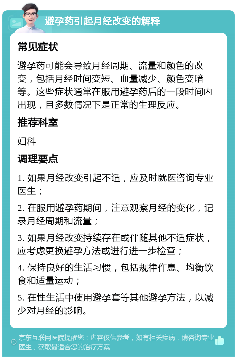 避孕药引起月经改变的解释 常见症状 避孕药可能会导致月经周期、流量和颜色的改变，包括月经时间变短、血量减少、颜色变暗等。这些症状通常在服用避孕药后的一段时间内出现，且多数情况下是正常的生理反应。 推荐科室 妇科 调理要点 1. 如果月经改变引起不适，应及时就医咨询专业医生； 2. 在服用避孕药期间，注意观察月经的变化，记录月经周期和流量； 3. 如果月经改变持续存在或伴随其他不适症状，应考虑更换避孕方法或进行进一步检查； 4. 保持良好的生活习惯，包括规律作息、均衡饮食和适量运动； 5. 在性生活中使用避孕套等其他避孕方法，以减少对月经的影响。