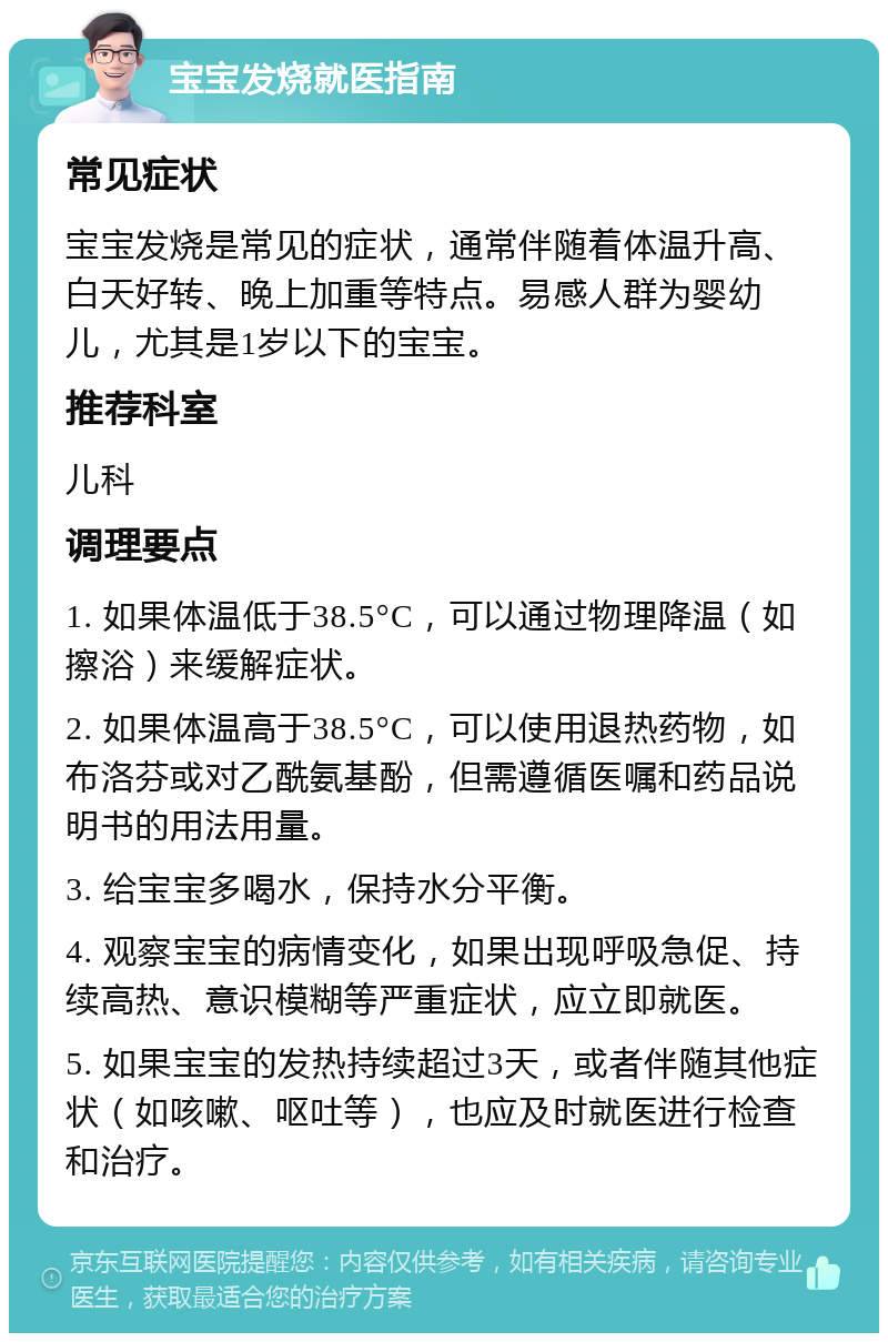 宝宝发烧就医指南 常见症状 宝宝发烧是常见的症状，通常伴随着体温升高、白天好转、晚上加重等特点。易感人群为婴幼儿，尤其是1岁以下的宝宝。 推荐科室 儿科 调理要点 1. 如果体温低于38.5°C，可以通过物理降温（如擦浴）来缓解症状。 2. 如果体温高于38.5°C，可以使用退热药物，如布洛芬或对乙酰氨基酚，但需遵循医嘱和药品说明书的用法用量。 3. 给宝宝多喝水，保持水分平衡。 4. 观察宝宝的病情变化，如果出现呼吸急促、持续高热、意识模糊等严重症状，应立即就医。 5. 如果宝宝的发热持续超过3天，或者伴随其他症状（如咳嗽、呕吐等），也应及时就医进行检查和治疗。