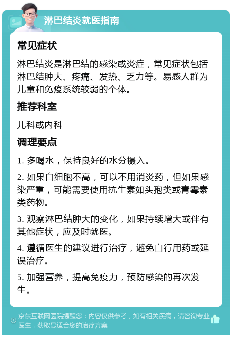 淋巴结炎就医指南 常见症状 淋巴结炎是淋巴结的感染或炎症，常见症状包括淋巴结肿大、疼痛、发热、乏力等。易感人群为儿童和免疫系统较弱的个体。 推荐科室 儿科或内科 调理要点 1. 多喝水，保持良好的水分摄入。 2. 如果白细胞不高，可以不用消炎药，但如果感染严重，可能需要使用抗生素如头孢类或青霉素类药物。 3. 观察淋巴结肿大的变化，如果持续增大或伴有其他症状，应及时就医。 4. 遵循医生的建议进行治疗，避免自行用药或延误治疗。 5. 加强营养，提高免疫力，预防感染的再次发生。