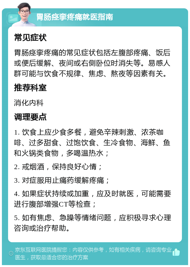 胃肠痉挛疼痛就医指南 常见症状 胃肠痉挛疼痛的常见症状包括左腹部疼痛、饭后或便后缓解、夜间或右侧卧位时消失等。易感人群可能与饮食不规律、焦虑、熬夜等因素有关。 推荐科室 消化内科 调理要点 1. 饮食上应少食多餐，避免辛辣刺激、浓茶咖啡、过多甜食、过饱饮食、生冷食物、海鲜、鱼和火锅类食物，多喝温热水； 2. 戒烟酒，保持良好心情； 3. 对症服用止痛药缓解疼痛； 4. 如果症状持续或加重，应及时就医，可能需要进行腹部增强CT等检查； 5. 如有焦虑、急躁等情绪问题，应积极寻求心理咨询或治疗帮助。