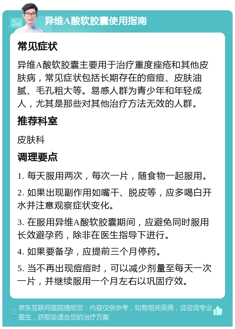 异维A酸软胶囊使用指南 常见症状 异维A酸软胶囊主要用于治疗重度痤疮和其他皮肤病，常见症状包括长期存在的痘痘、皮肤油腻、毛孔粗大等。易感人群为青少年和年轻成人，尤其是那些对其他治疗方法无效的人群。 推荐科室 皮肤科 调理要点 1. 每天服用两次，每次一片，随食物一起服用。 2. 如果出现副作用如嘴干、脱皮等，应多喝白开水并注意观察症状变化。 3. 在服用异维A酸软胶囊期间，应避免同时服用长效避孕药，除非在医生指导下进行。 4. 如果要备孕，应提前三个月停药。 5. 当不再出现痘痘时，可以减少剂量至每天一次一片，并继续服用一个月左右以巩固疗效。