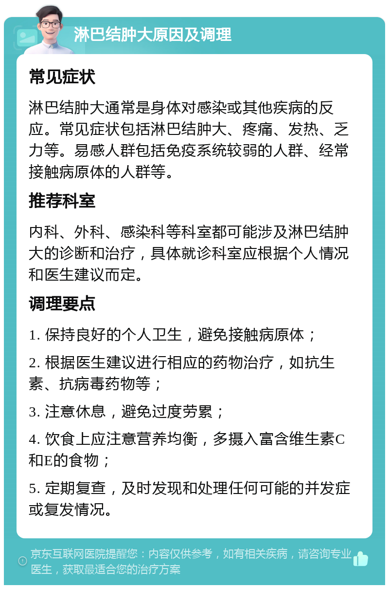 淋巴结肿大原因及调理 常见症状 淋巴结肿大通常是身体对感染或其他疾病的反应。常见症状包括淋巴结肿大、疼痛、发热、乏力等。易感人群包括免疫系统较弱的人群、经常接触病原体的人群等。 推荐科室 内科、外科、感染科等科室都可能涉及淋巴结肿大的诊断和治疗，具体就诊科室应根据个人情况和医生建议而定。 调理要点 1. 保持良好的个人卫生，避免接触病原体； 2. 根据医生建议进行相应的药物治疗，如抗生素、抗病毒药物等； 3. 注意休息，避免过度劳累； 4. 饮食上应注意营养均衡，多摄入富含维生素C和E的食物； 5. 定期复查，及时发现和处理任何可能的并发症或复发情况。