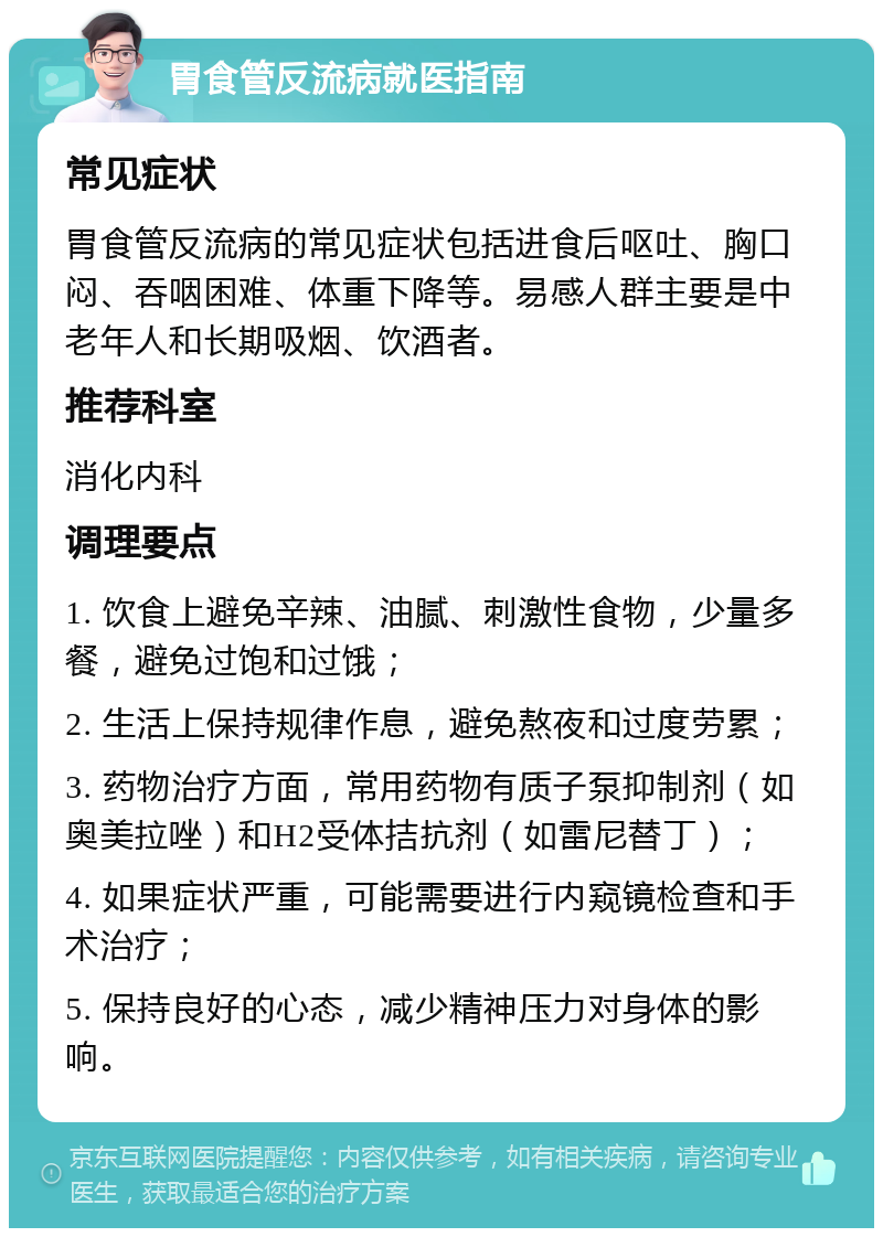 胃食管反流病就医指南 常见症状 胃食管反流病的常见症状包括进食后呕吐、胸口闷、吞咽困难、体重下降等。易感人群主要是中老年人和长期吸烟、饮酒者。 推荐科室 消化内科 调理要点 1. 饮食上避免辛辣、油腻、刺激性食物，少量多餐，避免过饱和过饿； 2. 生活上保持规律作息，避免熬夜和过度劳累； 3. 药物治疗方面，常用药物有质子泵抑制剂（如奥美拉唑）和H2受体拮抗剂（如雷尼替丁）； 4. 如果症状严重，可能需要进行内窥镜检查和手术治疗； 5. 保持良好的心态，减少精神压力对身体的影响。