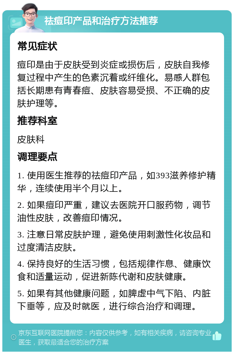 祛痘印产品和治疗方法推荐 常见症状 痘印是由于皮肤受到炎症或损伤后，皮肤自我修复过程中产生的色素沉着或纤维化。易感人群包括长期患有青春痘、皮肤容易受损、不正确的皮肤护理等。 推荐科室 皮肤科 调理要点 1. 使用医生推荐的祛痘印产品，如393滋养修护精华，连续使用半个月以上。 2. 如果痘印严重，建议去医院开口服药物，调节油性皮肤，改善痘印情况。 3. 注意日常皮肤护理，避免使用刺激性化妆品和过度清洁皮肤。 4. 保持良好的生活习惯，包括规律作息、健康饮食和适量运动，促进新陈代谢和皮肤健康。 5. 如果有其他健康问题，如脾虚中气下陷、内脏下垂等，应及时就医，进行综合治疗和调理。