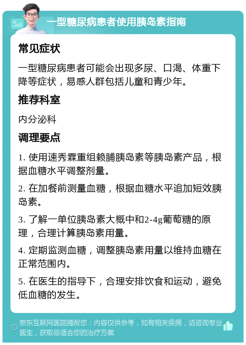 一型糖尿病患者使用胰岛素指南 常见症状 一型糖尿病患者可能会出现多尿、口渴、体重下降等症状，易感人群包括儿童和青少年。 推荐科室 内分泌科 调理要点 1. 使用速秀霖重组赖脯胰岛素等胰岛素产品，根据血糖水平调整剂量。 2. 在加餐前测量血糖，根据血糖水平追加短效胰岛素。 3. 了解一单位胰岛素大概中和2-4g葡萄糖的原理，合理计算胰岛素用量。 4. 定期监测血糖，调整胰岛素用量以维持血糖在正常范围内。 5. 在医生的指导下，合理安排饮食和运动，避免低血糖的发生。