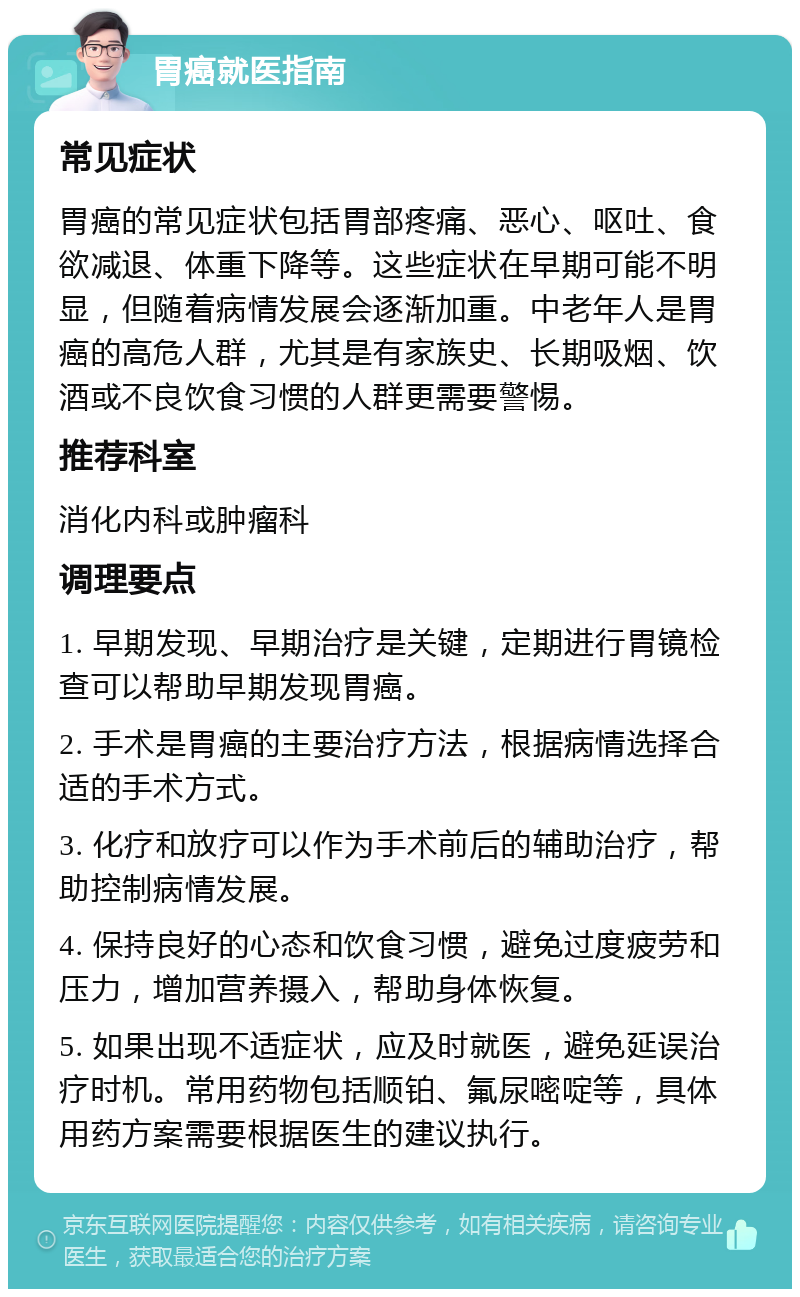 胃癌就医指南 常见症状 胃癌的常见症状包括胃部疼痛、恶心、呕吐、食欲减退、体重下降等。这些症状在早期可能不明显，但随着病情发展会逐渐加重。中老年人是胃癌的高危人群，尤其是有家族史、长期吸烟、饮酒或不良饮食习惯的人群更需要警惕。 推荐科室 消化内科或肿瘤科 调理要点 1. 早期发现、早期治疗是关键，定期进行胃镜检查可以帮助早期发现胃癌。 2. 手术是胃癌的主要治疗方法，根据病情选择合适的手术方式。 3. 化疗和放疗可以作为手术前后的辅助治疗，帮助控制病情发展。 4. 保持良好的心态和饮食习惯，避免过度疲劳和压力，增加营养摄入，帮助身体恢复。 5. 如果出现不适症状，应及时就医，避免延误治疗时机。常用药物包括顺铂、氟尿嘧啶等，具体用药方案需要根据医生的建议执行。