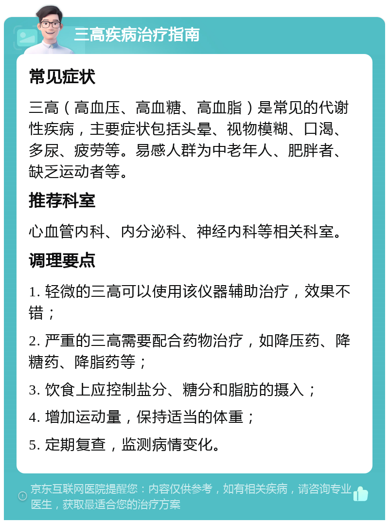 三高疾病治疗指南 常见症状 三高（高血压、高血糖、高血脂）是常见的代谢性疾病，主要症状包括头晕、视物模糊、口渴、多尿、疲劳等。易感人群为中老年人、肥胖者、缺乏运动者等。 推荐科室 心血管内科、内分泌科、神经内科等相关科室。 调理要点 1. 轻微的三高可以使用该仪器辅助治疗，效果不错； 2. 严重的三高需要配合药物治疗，如降压药、降糖药、降脂药等； 3. 饮食上应控制盐分、糖分和脂肪的摄入； 4. 增加运动量，保持适当的体重； 5. 定期复查，监测病情变化。