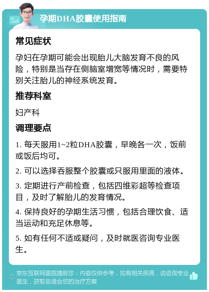 孕期DHA胶囊使用指南 常见症状 孕妇在孕期可能会出现胎儿大脑发育不良的风险，特别是当存在侧脑室增宽等情况时，需要特别关注胎儿的神经系统发育。 推荐科室 妇产科 调理要点 1. 每天服用1~2粒DHA胶囊，早晚各一次，饭前或饭后均可。 2. 可以选择吞服整个胶囊或只服用里面的液体。 3. 定期进行产前检查，包括四维彩超等检查项目，及时了解胎儿的发育情况。 4. 保持良好的孕期生活习惯，包括合理饮食、适当运动和充足休息等。 5. 如有任何不适或疑问，及时就医咨询专业医生。