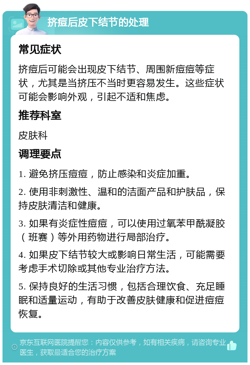 挤痘后皮下结节的处理 常见症状 挤痘后可能会出现皮下结节、周围新痘痘等症状，尤其是当挤压不当时更容易发生。这些症状可能会影响外观，引起不适和焦虑。 推荐科室 皮肤科 调理要点 1. 避免挤压痘痘，防止感染和炎症加重。 2. 使用非刺激性、温和的洁面产品和护肤品，保持皮肤清洁和健康。 3. 如果有炎症性痘痘，可以使用过氧苯甲酰凝胶（班赛）等外用药物进行局部治疗。 4. 如果皮下结节较大或影响日常生活，可能需要考虑手术切除或其他专业治疗方法。 5. 保持良好的生活习惯，包括合理饮食、充足睡眠和适量运动，有助于改善皮肤健康和促进痘痘恢复。