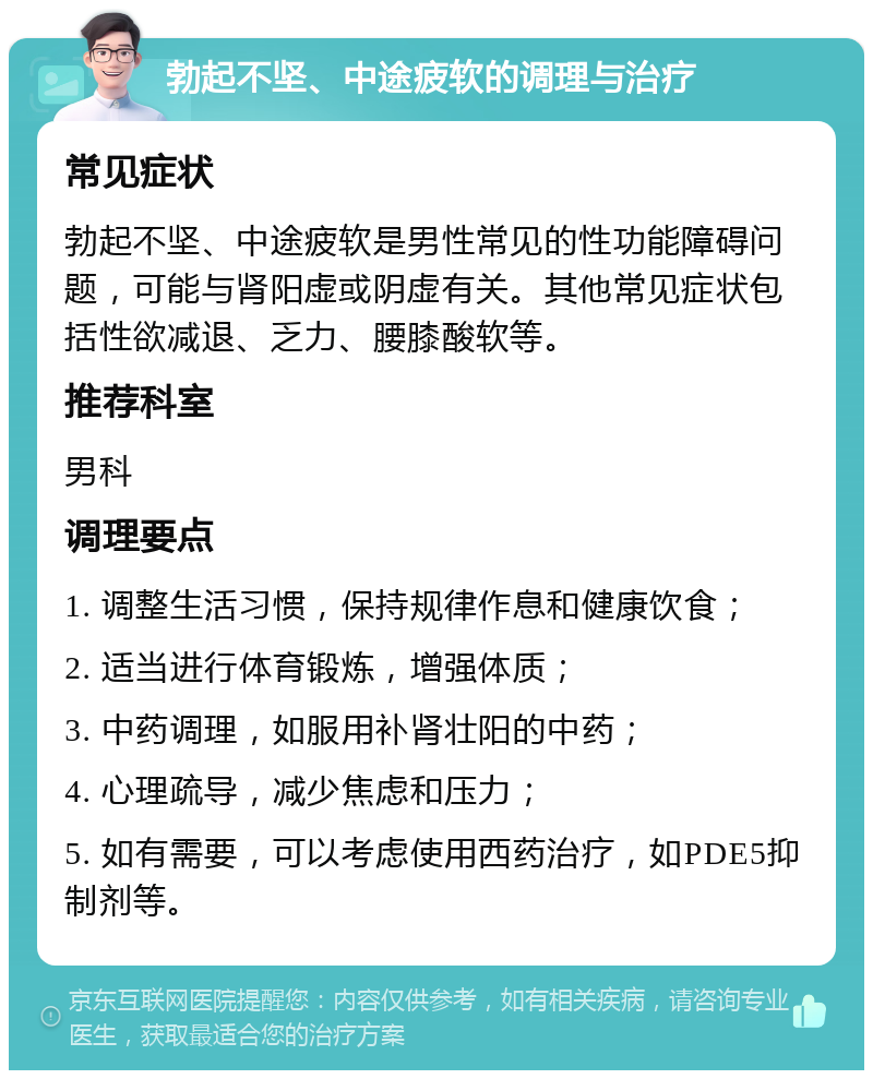 勃起不坚、中途疲软的调理与治疗 常见症状 勃起不坚、中途疲软是男性常见的性功能障碍问题，可能与肾阳虚或阴虚有关。其他常见症状包括性欲减退、乏力、腰膝酸软等。 推荐科室 男科 调理要点 1. 调整生活习惯，保持规律作息和健康饮食； 2. 适当进行体育锻炼，增强体质； 3. 中药调理，如服用补肾壮阳的中药； 4. 心理疏导，减少焦虑和压力； 5. 如有需要，可以考虑使用西药治疗，如PDE5抑制剂等。