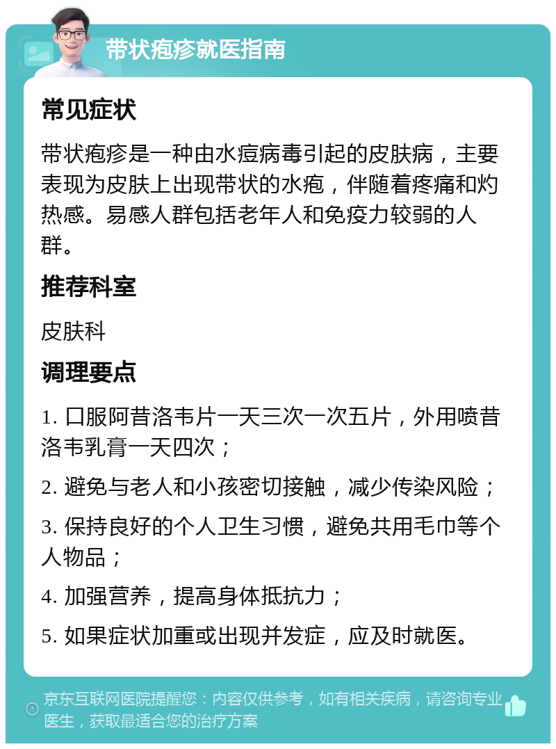 带状疱疹就医指南 常见症状 带状疱疹是一种由水痘病毒引起的皮肤病，主要表现为皮肤上出现带状的水疱，伴随着疼痛和灼热感。易感人群包括老年人和免疫力较弱的人群。 推荐科室 皮肤科 调理要点 1. 口服阿昔洛韦片一天三次一次五片，外用喷昔洛韦乳膏一天四次； 2. 避免与老人和小孩密切接触，减少传染风险； 3. 保持良好的个人卫生习惯，避免共用毛巾等个人物品； 4. 加强营养，提高身体抵抗力； 5. 如果症状加重或出现并发症，应及时就医。