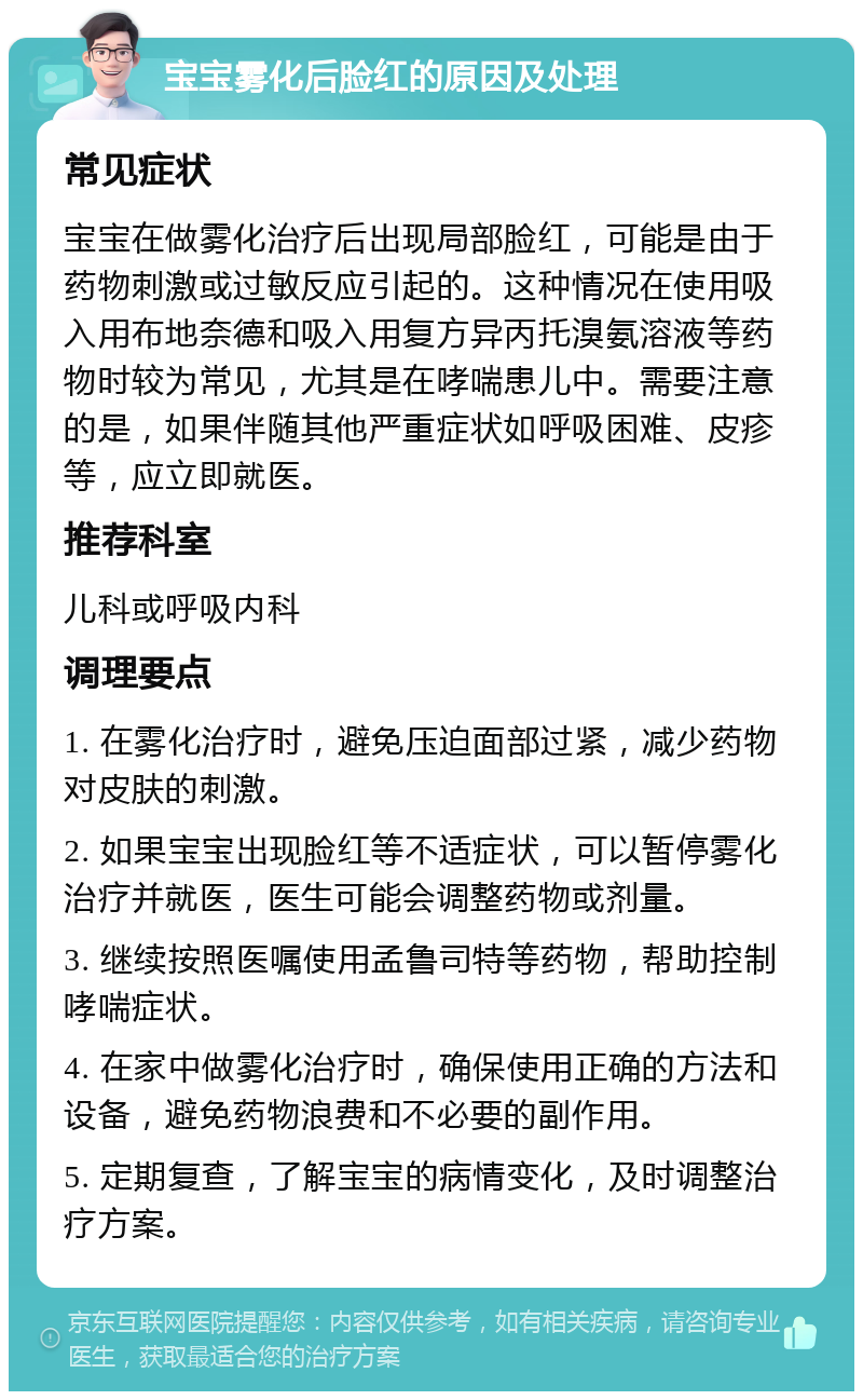 宝宝雾化后脸红的原因及处理 常见症状 宝宝在做雾化治疗后出现局部脸红，可能是由于药物刺激或过敏反应引起的。这种情况在使用吸入用布地奈德和吸入用复方异丙托溴氨溶液等药物时较为常见，尤其是在哮喘患儿中。需要注意的是，如果伴随其他严重症状如呼吸困难、皮疹等，应立即就医。 推荐科室 儿科或呼吸内科 调理要点 1. 在雾化治疗时，避免压迫面部过紧，减少药物对皮肤的刺激。 2. 如果宝宝出现脸红等不适症状，可以暂停雾化治疗并就医，医生可能会调整药物或剂量。 3. 继续按照医嘱使用孟鲁司特等药物，帮助控制哮喘症状。 4. 在家中做雾化治疗时，确保使用正确的方法和设备，避免药物浪费和不必要的副作用。 5. 定期复查，了解宝宝的病情变化，及时调整治疗方案。