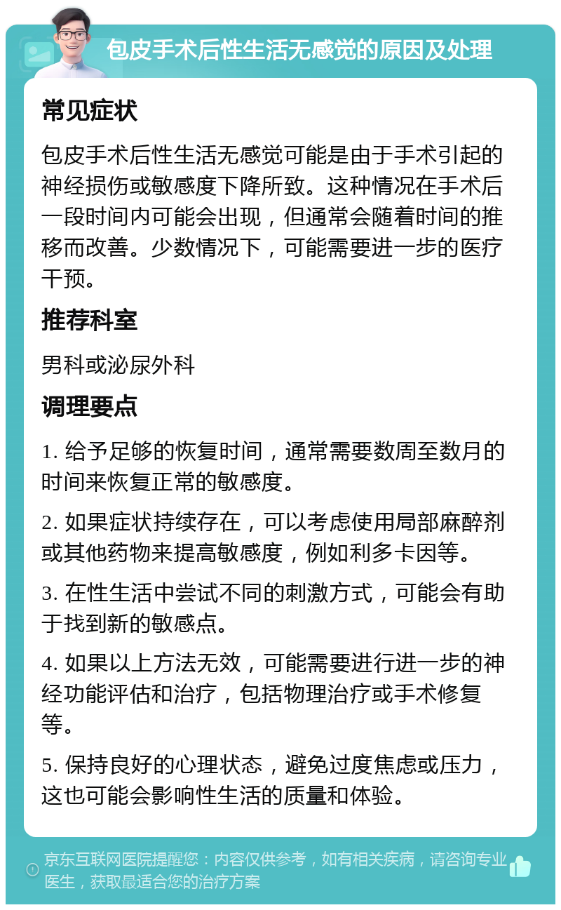 包皮手术后性生活无感觉的原因及处理 常见症状 包皮手术后性生活无感觉可能是由于手术引起的神经损伤或敏感度下降所致。这种情况在手术后一段时间内可能会出现，但通常会随着时间的推移而改善。少数情况下，可能需要进一步的医疗干预。 推荐科室 男科或泌尿外科 调理要点 1. 给予足够的恢复时间，通常需要数周至数月的时间来恢复正常的敏感度。 2. 如果症状持续存在，可以考虑使用局部麻醉剂或其他药物来提高敏感度，例如利多卡因等。 3. 在性生活中尝试不同的刺激方式，可能会有助于找到新的敏感点。 4. 如果以上方法无效，可能需要进行进一步的神经功能评估和治疗，包括物理治疗或手术修复等。 5. 保持良好的心理状态，避免过度焦虑或压力，这也可能会影响性生活的质量和体验。