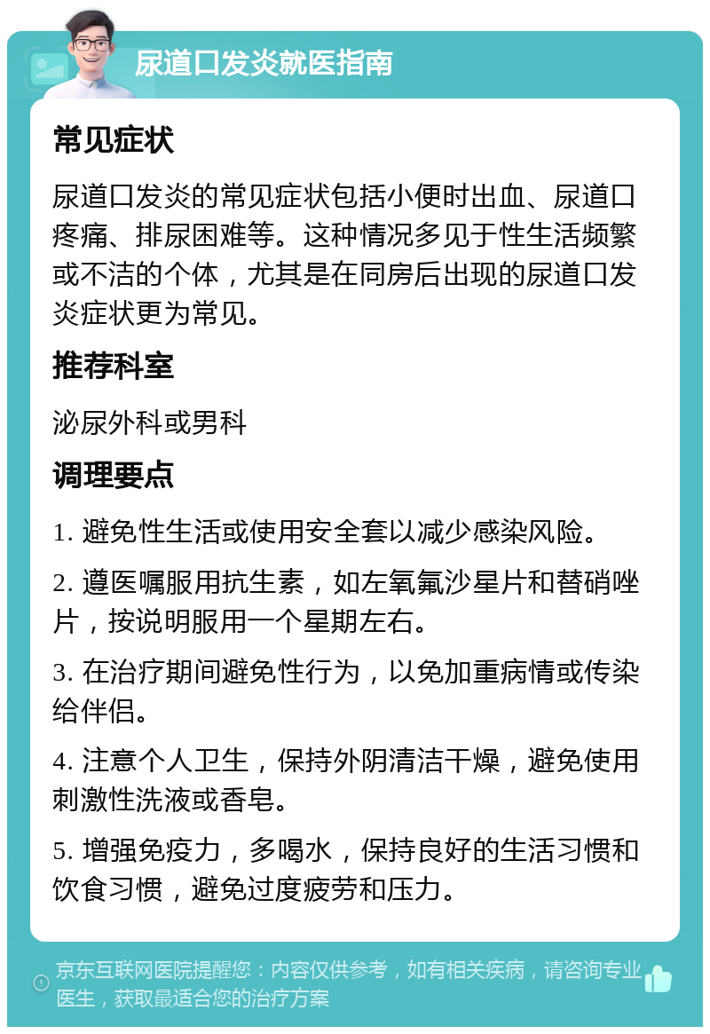 尿道口发炎就医指南 常见症状 尿道口发炎的常见症状包括小便时出血、尿道口疼痛、排尿困难等。这种情况多见于性生活频繁或不洁的个体，尤其是在同房后出现的尿道口发炎症状更为常见。 推荐科室 泌尿外科或男科 调理要点 1. 避免性生活或使用安全套以减少感染风险。 2. 遵医嘱服用抗生素，如左氧氟沙星片和替硝唑片，按说明服用一个星期左右。 3. 在治疗期间避免性行为，以免加重病情或传染给伴侣。 4. 注意个人卫生，保持外阴清洁干燥，避免使用刺激性洗液或香皂。 5. 增强免疫力，多喝水，保持良好的生活习惯和饮食习惯，避免过度疲劳和压力。