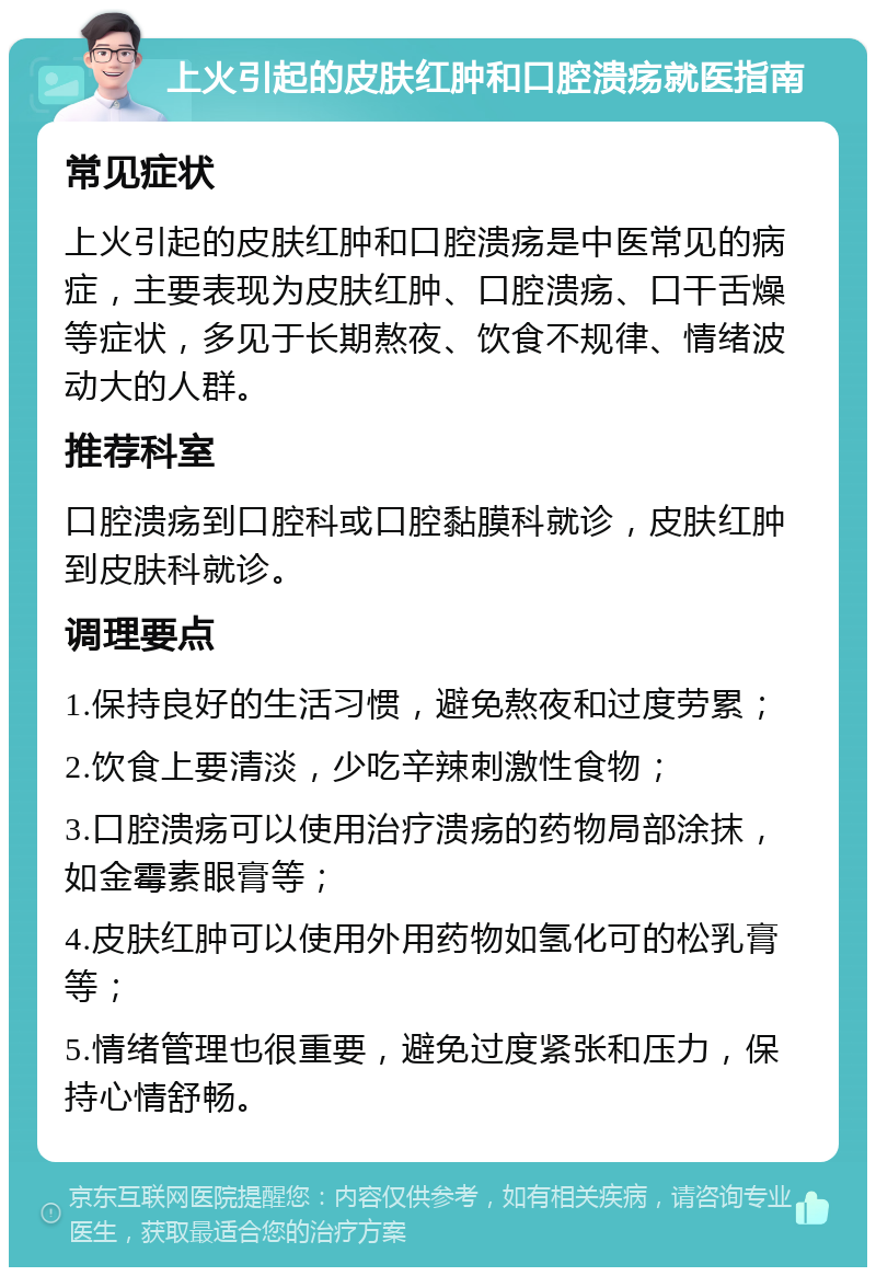 上火引起的皮肤红肿和口腔溃疡就医指南 常见症状 上火引起的皮肤红肿和口腔溃疡是中医常见的病症，主要表现为皮肤红肿、口腔溃疡、口干舌燥等症状，多见于长期熬夜、饮食不规律、情绪波动大的人群。 推荐科室 口腔溃疡到口腔科或口腔黏膜科就诊，皮肤红肿到皮肤科就诊。 调理要点 1.保持良好的生活习惯，避免熬夜和过度劳累； 2.饮食上要清淡，少吃辛辣刺激性食物； 3.口腔溃疡可以使用治疗溃疡的药物局部涂抹，如金霉素眼膏等； 4.皮肤红肿可以使用外用药物如氢化可的松乳膏等； 5.情绪管理也很重要，避免过度紧张和压力，保持心情舒畅。