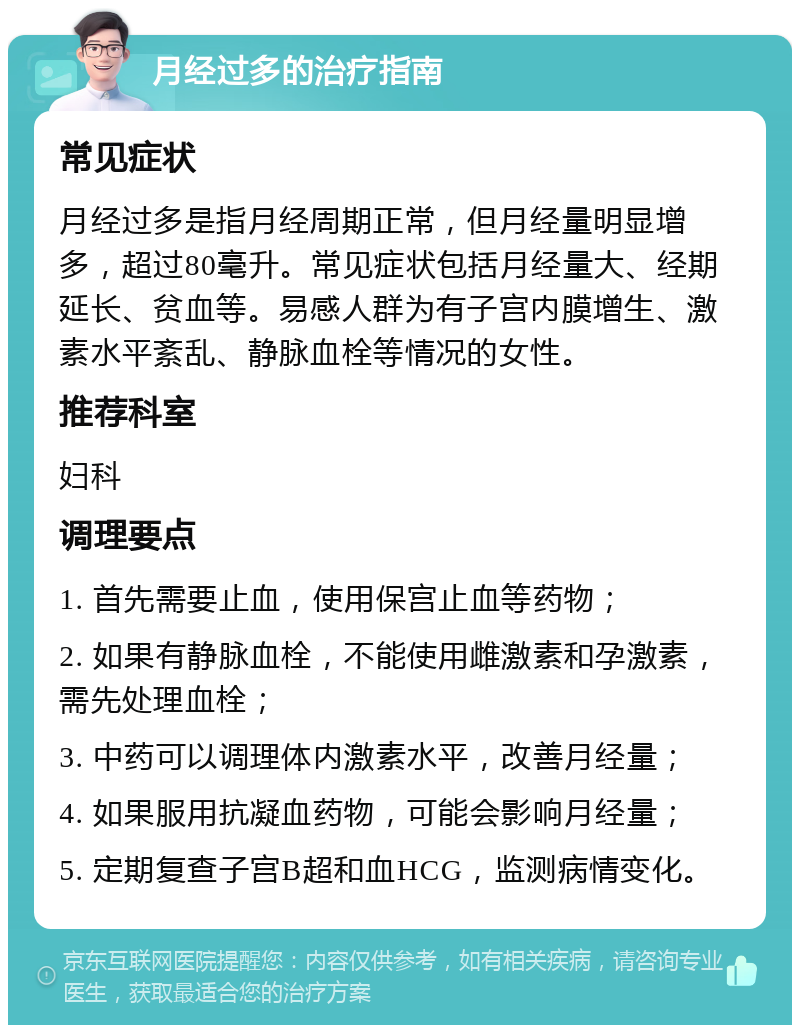 月经过多的治疗指南 常见症状 月经过多是指月经周期正常，但月经量明显增多，超过80毫升。常见症状包括月经量大、经期延长、贫血等。易感人群为有子宫内膜增生、激素水平紊乱、静脉血栓等情况的女性。 推荐科室 妇科 调理要点 1. 首先需要止血，使用保宫止血等药物； 2. 如果有静脉血栓，不能使用雌激素和孕激素，需先处理血栓； 3. 中药可以调理体内激素水平，改善月经量； 4. 如果服用抗凝血药物，可能会影响月经量； 5. 定期复查子宫B超和血HCG，监测病情变化。